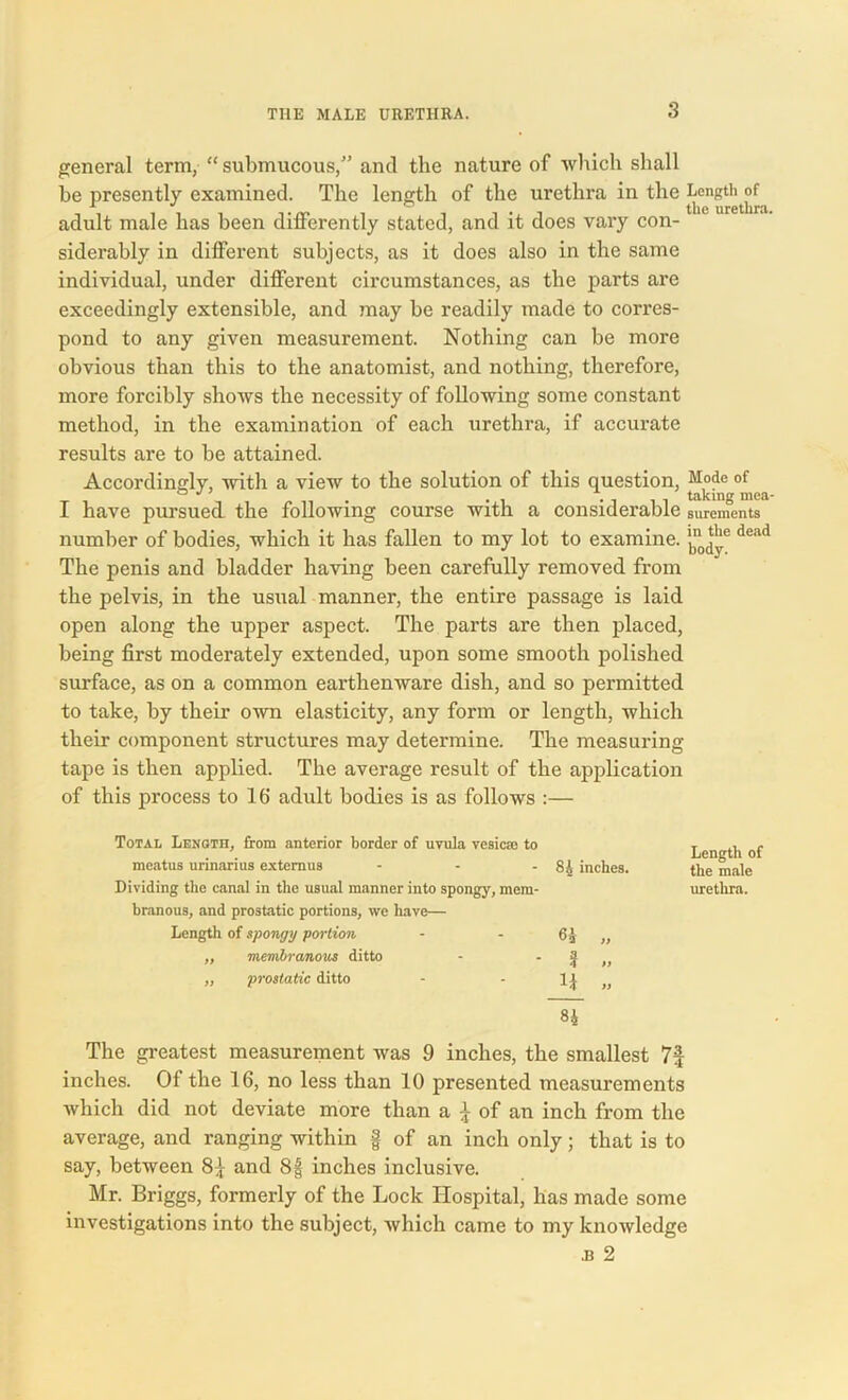 general term, “submucous,” anti the nature of which shall be presently examined. The length of the urethra in the Length j>f adult male has been differently stated, and it does vary con- siderably in different subjects, as it does also in the same individual, under different circumstances, as the parts are exceedingly extensible, and may be readily made to corres- pond to any given measurement. Nothing can be more obvious than this to the anatomist, and nothing, therefore, more forcibly shows the necessity of following some constant method, in the examination of each urethra, if accurate results are to be attained. Accordingly, with a view to the solution of this question, Mode of , . . 1 ' taking mea I have pursued, the following course with a considerable surements number of bodies, which it has fallen to my lot to examine. dead The penis and bladder having been carefully removed from the pelvis, in the usual manner, the entire passage is laid open along the upper aspect. The parts are then placed, being first moderately extended, upon some smooth polished surface, as on a common earthenware dish, and so permitted to take, by their own elasticity, any form or length, which their component structures may determine. The measuring tape is then applied. The average result of the application of this process to 16' adult bodies is as follows :— Total Length, from anterior border of uvula vesica; to meatus urinarius extemus - Dividing the canal in the usual manner into spongy, mem- branous, and prostatic portions, we have— Length of spongy portion ,, membranous ditto ,, prostatic ditto Length of 84 inches. the male urethra. 6i „ ? » _M_ » H The greatest measurement was 9 inches, the smallest inches. Of the 16, no less than 10 presented measurements which did not deviate more than a £ of an inch from the average, and ranging within f of an inch only; that is to say, between 8£ and 8f inches inclusive. Mr. Briggs, formerly of the Lock Hospital, has made some investigations into the subject, which came to my knowledge •B 2