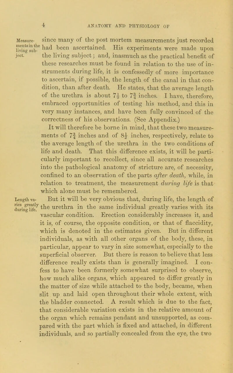 Measure- since many of the post mortem measurements just recorded ivingsub-6 1)een ascertained. His experiments were made upon jcct. the living subject; and, inasmuch as the practical benefit of these researches must be found in relation to the use of in- struments during life, it is confessedly of more importance to ascertain, if possible, the length of the canal in that con- dition, than after death. He states, that the average length of the urethra is about 7£ to 7f inches. I have, therefore, embraced opportunities of testing his method, and this in very many instances, and have been fully convinced of the correctness of his observations. (See Appendix.) It will therefore be borne in mind, that these two measure- ments of 7f inches and of 81 inches, respectively, relate to the average length of the urethra in the two conditions of life and death. That this difference exists, it will be parti- cularly important to recollect, since all accurate researches into the pathological anatomy of stricture are, of necessity, confined to an observation of the parts after death, Avhile, in relation to treatment, the measurement during life is that which alone must be remembered. Length va- But it will be very obvious that, during life, the length of during life'7 ^ie urethra in the same individual greatly varies with its vascular condition. Erection considerably increases it, and it is, of course, the opposite condition, or that of flaccidity, which is denoted in the estimates given. But in different individuals, as with all other organs of the body, these, in particular, appear to vary in size somewhat, especially to the superficial observer. But there is reason to believe that less difference really exists than is generally imagined. I con- fess to have been formerly somewhat surprised to observe, how much alike organs, which appeared to differ greatly in the matter of size while attached to the body, became, when slit up and laid open throughout their whole extent, with the bladder connected. A result which is due to the fact, that considerable variation exists in the relative amount of the organ which remains pendant and unsupported, as com- pared with the part which is fixed and attached, in different individuals, and so partially concealed from the eye, the two