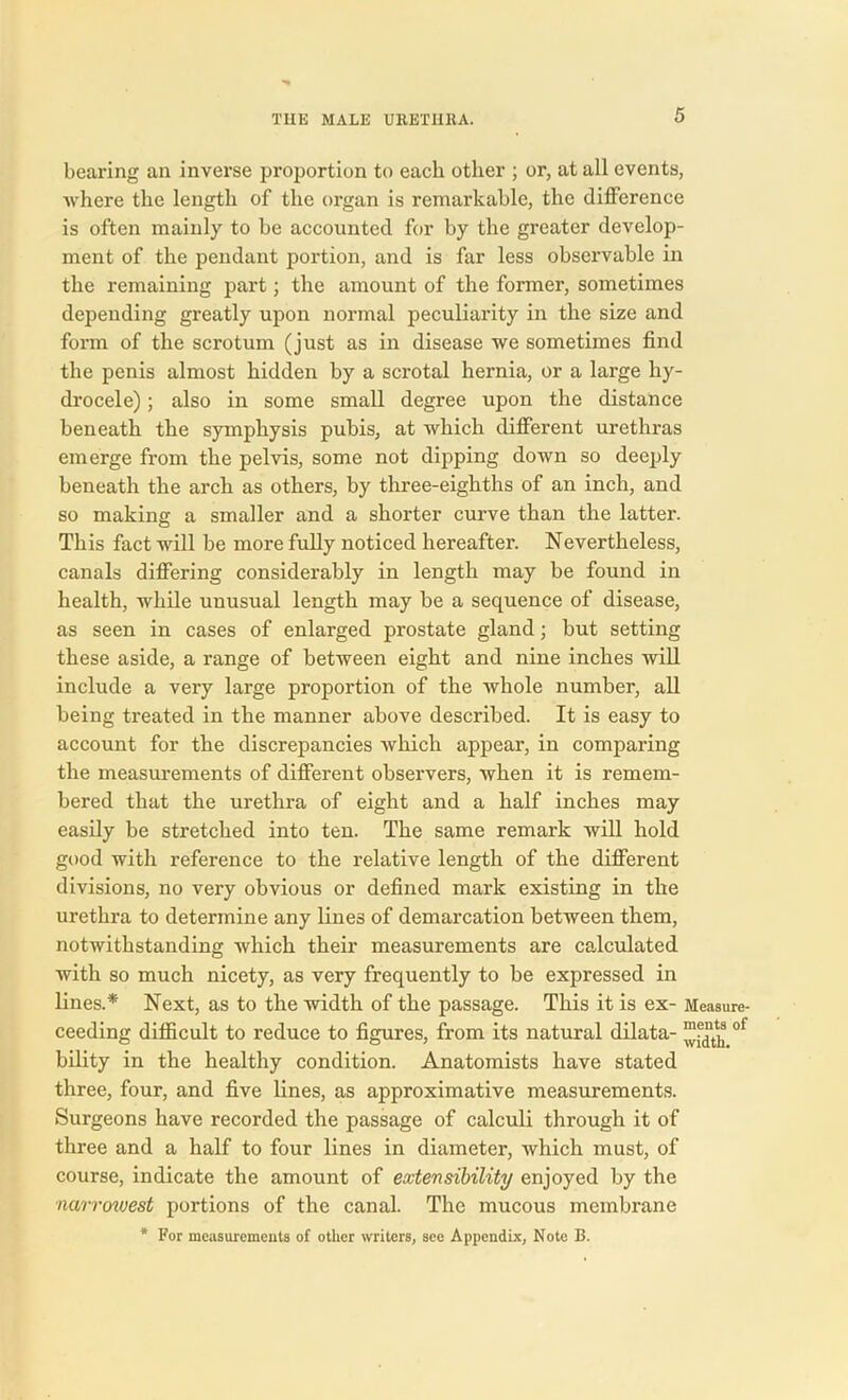 bearing an inverse proportion to each other ; or, at all events, where the length of the organ is remarkable, the difference is often mainly to be accounted for by the greater develop- ment of the pendant portion, and is far less observable in the remaining part; the amount of the former, sometimes depending greatly upon normal peculiarity in the size and form of the scrotum (just as in disease we sometimes find the penis almost hidden by a scrotal hernia, or a large hy- drocele) ; also in some small degree upon the distance beneath the symphysis pubis, at which different urethras emerge from the pelvis, some not dipping down so deeply beneath the arch as others, by three-eighths of an inch, and so making a smaller and a shorter curve than the latter. This fact will be more fully noticed hereafter. Nevertheless, canals differing considerably in length may be found in health, while unusual length may be a sequence of disease, as seen in cases of enlarged prostate gland; but setting these aside, a range of between eight and nine inches will include a very large proportion of the whole number, all being treated in the manner above described. It is easy to account for the discrepancies which appear, in comparing the measurements of different observers, when it is remem- bered that the urethra of eight and a half inches may easily be stretched into ten. The same remark will hold good with reference to the relative length of the different divisions, no very obvious or defined mark existing in the urethra to determine any lines of demarcation between them, notwithstanding which their measurements are calculated with so much nicety, as very frequently to be expressed in lines.* Next, as to the width of the passage. This it is ex- Measure- ceeding difficult to reduce to figures, from its natural dilata- of bility in the healthy condition. Anatomists have stated three, four, and five lines, as approximative measurements. Surgeons have recorded the passage of calculi through it of three and a half to four lines in diameter, which must, of course, indicate the amount of extensibility enjoyed by the narrowest portions of the canal. The mucous membrane * For measurements of other writers, see Appendix, Note B.