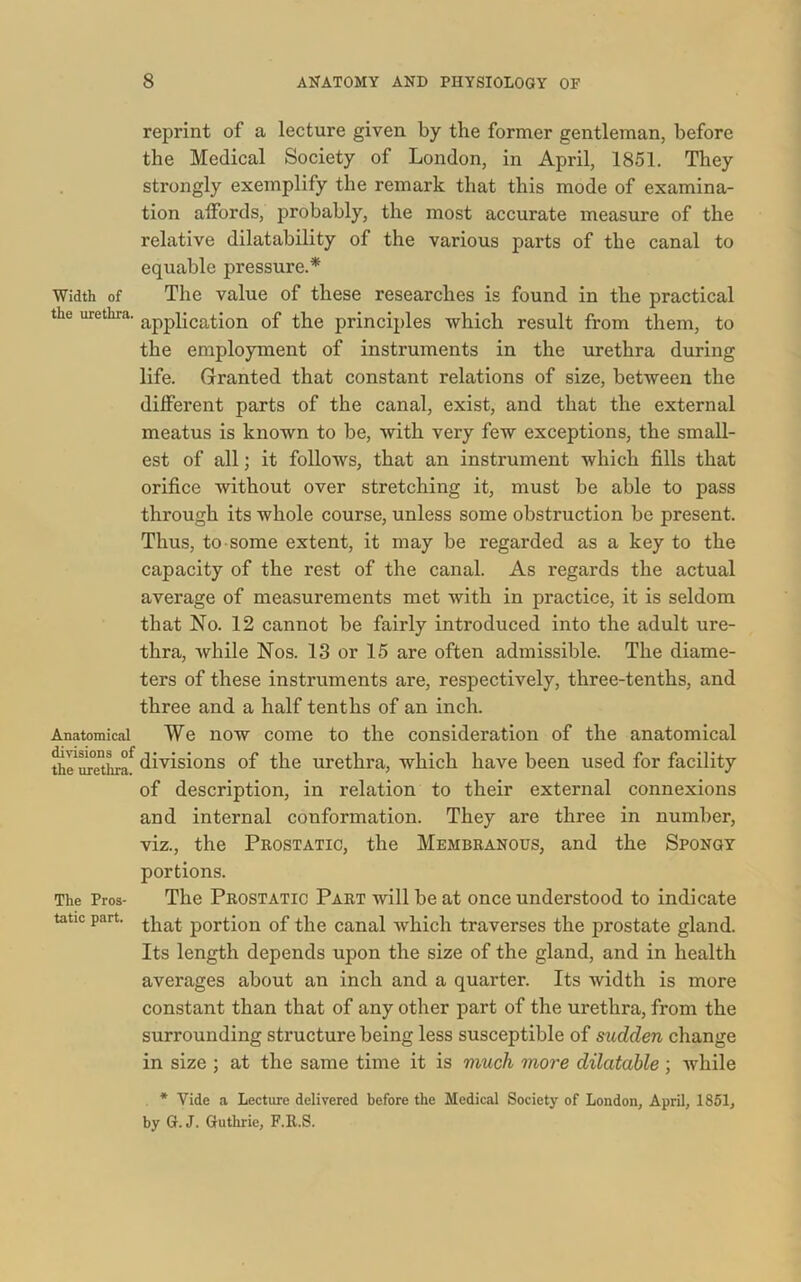 Width of the urethra. Anatomical divisions of the urethra. The Pros- tatic part. reprint of a lecture given by the former gentleman, before the Medical Society of London, in April, 1851. They strongly exemplify the remark that this mode of examina- tion affords, probably, the most accurate measure of the relative dilatability of the various parts of the canal to equable pressure.* The value of these researches is found in the practical application of the principles which result from them, to the employment of instruments in the urethra during life. Granted that constant relations of size, between the different parts of the canal, exist, and that the external meatus is known to be, with very few exceptions, the small- est of all; it follows, that an instrument which fills that orifice without over stretching it, must be able to pass through its whole course, unless some obstruction be present. Thus, to some extent, it may be regarded as a key to the capacity of the rest of the canal. As regards the actual average of measurements met with in practice, it is seldom that No. 12 cannot be fairly introduced into the adult ure- thra, while Nos. 13 or 15 are often admissible. The diame- ters of these instruments are, respectively, three-tenths, and three and a half tenths of an inch. We now come to the consideration of the anatomical divisions of the urethra, which have been used for facility of description, in relation to their external connexions and internal conformation. They are three in number, viz., the Prostatic, the Membranous, and the Spongy portions. The Prostatic Part will be at once understood to indicate that portion of the canal which traverses the prostate gland. Its length depends upon the size of the gland, and in health averages about an inch and a quarter. Its width is more constant than that of any other part of the urethra, from the surrounding structure being less susceptible of sudden change in size ; at the same time it is much more dilatable ; while * Vide a Lecture delivered before the Medical Society of London, April, 1851, by G. J. Guthrie, F.R.S.