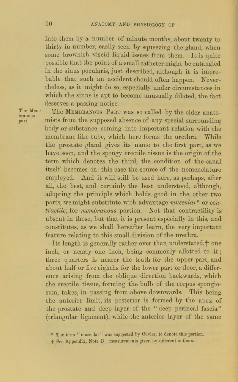 The Mem- branous part. into them by a number of minute mouths, about twenty to thirty in number, easily seen by squeezing the gland, Avben some brownish viscid liquid issues from them. It is quite possible that the point of a small catheter might be entangled in the sinus pocularis, just described, although it is impro- bable that such an accident should often happen. Never- theless, as it might do so, especially under circumstances in which the sinus is apt to become unusually dilated, the fact deserves a passing notice. The Membranous Part was so called by the older anato- mists from the supposed absence of any special surrounding body or substance coming into important relation with the membrane-like tube, which here forms the urethra. While the prostate gland gives its name to the first part, as we have seen, and the spongy erectile tissue is the origin of the term which denotes the third, the condition of the canal itself becomes in this case the source of the nomenclature employed. And it will still be used here, as perhaps, after all, the best, and certainly the best understood, although, adopting the principle which holds good in the other two parts, we might substitute with advantage muscular* or co?i- tractile, for membranous portion. Not that contractility is absent in those, hut that it is present especially in this, and constitutes, as we shall hereafter learn, the very important feature relating to this small division of the urethra. Its length is generally rather over than understated,^ one inch, or nearly one inch, being commonly allotted to it; three quarters is nearer the truth for the upper part, and about half or five eighths for the lower part or floor, a differ- ence arising from the oblique direction backwards, which the erectile tissue, forming the bulb of the corpus spongio- sum, takes, in passing from above downwards. This being the anterior limit, its posterior is formed by the apex of the prostate and deep layer of the “ deep perineal fascia” (triangular ligament), while the anterior layer of the same * The term “ muscular ” was suggested by Cuvier, to denote this portion, f Sec Appendix, Note B ; measurements given by different authors.