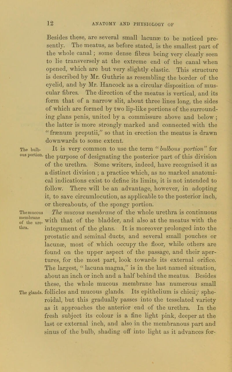 Besides these, are several small lacunas to be noticed pre- sently. The meatus, as before stated, is the smallest part of the whole canal; some dense fibres being very clearly seen to lie transversely at the extreme end of the canal Avhen opened, which are hut very slightly elastic. This structure is described by Mr. Guthrie as resembling the border of the eyelid, and by Mr. Hancock as a circular disposition of mus- cular fibres. The direction of the meatus is vertical, and its form that of a narrow slit, about three lines long, the sides of which are formed by two lip-like portions of the surround- ing glans penis, united by a commissure above and beloAV ; the latter is more strongly marked and connected with the “ fraenum preputii,” so that in erection the meatus is drawn downwards to some extent. The bulb- It is very common to use the term “ bulbous portion” for ous portion. pUrp0Se of designating the posterior part of this division of the urethra. Some writers, indeed, have recognised it as a distinct division ; a practice which, as no marked anatomi- cal indications exist to define its limits, it is not intended to follow. There will be an advantage, however, in adopting it, to save circumlocution, as applicable to the posterior inch, or thereabouts, of the spongy portion. The mucous The mucous membrane of the whole urethra is continuous oTThe^ure- with that of the bladder, and also at the meatus with the thra. integument of the glans. It is moreover prolonged into the prostatic and seminal ducts, and several small pouches or lacunae, most of which occupy the floor, while others are found on the upper aspect of the passage, and their aper- tures, for the most part, look towards its external orifice. The largest, “ lacuna magna,” is in the last named situation, about an inch or inch and a half behind the meatus. Besides these, the whole mucous membrane has numerous small The glands, follicles and mucous glands. Its epithelium is chiefly sphe- roidal, but this gradually passes into the tesselated variety as it approaches the anterior end of the urethra. In the fresh subject its colour is a fine light pink, deeper at the last or external inch, and also in the membranous part and sinus of the bulb, shading off into light as it advances for-