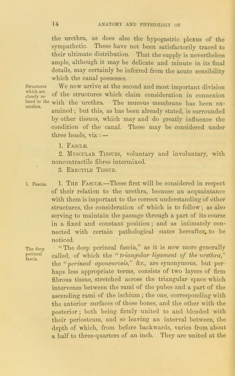 the urethra, as does also the hypogastric plexus of the sympathetic. These have not been satisfactorily traced to their ultimate distribution. That the supply is nevertheless ample, although it may be delicate and minute in its final details, may certainly be inferred from the acute sensibility which the canal possesses. Structures We now arrive at the second and most important division closely're- °f structures which claim consideration in connexion latcd to the witla the urethra. The mucous membrane has been ex- urethra. amined; but this, as has been already stated, is surrounded by other tissues, which may and do greatly influence the condition of the canal. These may be considered under three heads, viz.: — 1. Fasciae. 2. Muscular Tissues, voluntary and involuntary, with noncontractile fibres intermixed. 3. Erectile Tissue. 1. Fasciae. 1. The Fasciae.—These first will be considered in respect of their relation to the urethra, because an acquaintance with them is important to the correct understanding of other structures, the consideration of which is to follow; as also serving to maintain the passage through a part of its course in a fixed and constant position; and as intimately con- nected with certain pathological states hereafter, to be noticed. The deep “ The deep perineal fascia,” as it is now more generally fascia*1 11 called, of which the “ triangular ligament of the urethra,” the “ perineal aponeurosis,” &c., are synonymous, but per- haps less appropriate terms, consists of two layers of firm fibrous tissue, stretched across the triangular space which intervenes between the rami of the pubes and a part of the ascending rami of the ischium; the one, corresponding with the anterior surfaces of those bones, and the other with the posterior ; both being firmly united to and blended with their periosteum, and so leaving an interval between, the depth of which, from before backwards, varies from about a half to three-quarters of an inch. They are united at the