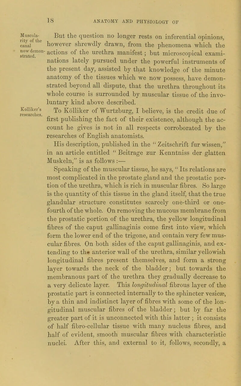 Muscula- rity of the canal now demon- strated. Kolliker’s researches. But the question no longer rests on inferential opinions, however shrewdly drawn, from the phenomena which the actions of the urethra manifest; but microscopical exami- nations lately pursued under the powerful instruments of the present day, assisted by that knowledge of the minute anatomy of the tissues which we now possess, have demon- strated beyond all dispute, that the urethra throughout its whole course is surrounded by muscular tissue of the invo- luntary kind above described. To Kolliker of Wurtzburg, I believe, is the credit due of first publishing the fact of their existence, although the ac- count he gives is not in all respects corroborated by the researches of English anatomists. His description, published in the “ Zeitschrift fur wissen,” in an article entitled “ Beitrage zur Kenntniss der glatten Muskeln,” is as follows :— Speaking of the muscular tissue, he says, “ Its relations are most complicated in the prostate gland and the prostatic por- tion of the urethra, which is rich in muscular fibres. So large is the quantity of this tissue in the gland itself, that the true glandular structure constitutes scarcely one-third or one- fourth of the Avhole. On removing the mucous membrane from the prostatic portion of the urethra, the yellow longitudinal fibres of the caput gallinaginis come first into view, which form the lower end of the trigone, and contain very few mus- cular fibres. On both sides of the caput gallinaginis, and ex- tending to the anterior wall of the urethra, similar yellowish longitudinal fibres present themselves, and form a strong layer towards the neck of the bladder; but towards the membranous part of the urethra they gradually decrease to a very delicate layer. This longitudinal fibrous layer of the prostatic part is connected internally to the sphincter vesicte, by a thin and indistinct layer of fibres with some of the lon- gitudinal muscular fibres of the bladder; but by far the greater part of it is unconnected with this latter ; it consists of half fibro-cellular tissue with many nucleus fibres, and half of evident, smooth muscular fibres with characteristic nuclei. After this, and external to it, follows, secondly, a