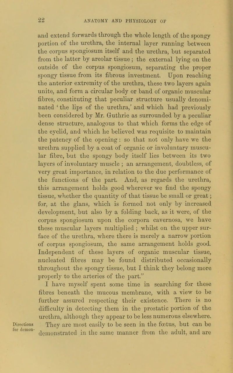 Directions for demon- anti extend forwards through the whole length of the spongy portion of the urethra, the internal layer running between the corpus spongiosum itself and the urethra, but separated from the latter by areolar tissue; the external lying on the outside of the corpus spongiosum, separating the proper spongy tissue from its fibrous investment. Upon reaching the anterior extremity of the urethra, these two layers again unite, and form a circular body or band of organic muscular fibres, constituting that peculiar structure usually denomi- nated * the lips of the urethra,’ and which had previously been considered by Mr. Guthrie as surrounded by a peculiar dense structure, analogous to that which forms the edge of the eyelid, and which he believed was requisite to maintain the patency of the opening : so that not only have we the urethra supplied by a coat of organic or involuntary muscu- lar fibre, but the spongy body itself lies between its two layers of involuntary muscle ; an arrangement, doubtless, of very great importance, in relation to the due performance of the functions of the part. And, as regards the urethra, this arrangement holds good wherever we find the spongy tissue, whether the quantity of that tissue be small or great; for, at the glans, which is formed not only by increased development, but also by a folding back, as it were, of the corpus spongiosum upon the corpora cavernosa, we have these muscular layers multiplied ; whilst on the upper sur- face of the urethra, where there is merely a narrow portion of corpus spongiosum, the same arrangement holds good. Independent of these layers of organic muscular tissue, nucleated fibres may be found distributed occasionally throughout the spongy tissue, but I think they belong more properly to the arteries of the part.” I have myself spent some time in searching for these fibres beneath the mucous membrane, with a view to be further assured respecting their existence. There is no difficulty in detecting them in the prostatic portion of the urethra, although they appear to be less numerous elsewhere. They are most easily to be seen in the foetus, but can be demonstrated in the same manner from the adult, and are