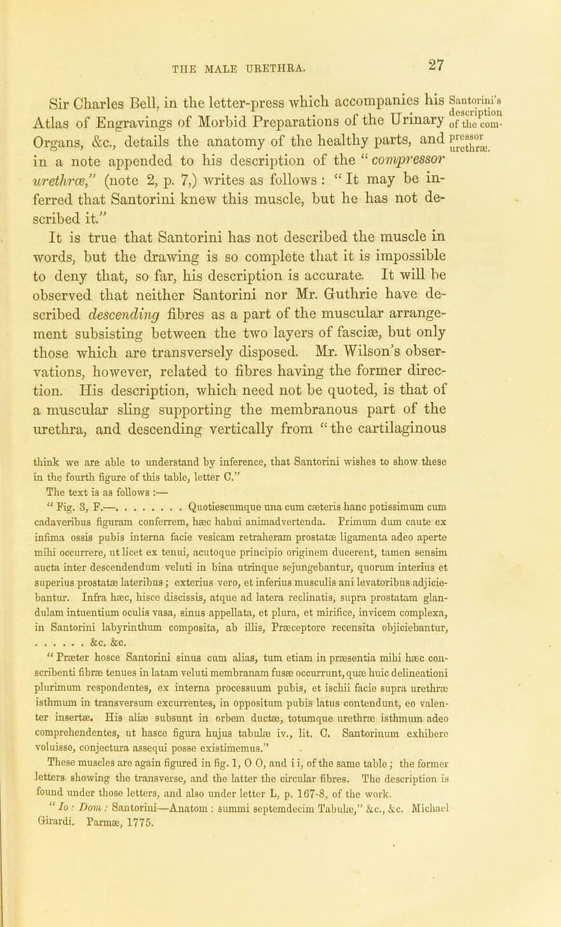 Sir Charles Bell, in the letter-press which accompanies his Santonm's Atlas of Engravings of Morbid Preparations of the Urinary of the com- Organs, &c., detaifs the anatomy of the healthy parts, and in a note appended to his description of the “ compressor uretlirce,” (note 2, p. 7,) writes as follows : “ It may be in- ferred that Santorini knew this muscle, but he has not de- scribed it.” It is true that Santorini has not described the muscle in words, but the drawing is so complete that it is impossible to deny that, so far, his description is accurate. It will be observed that neither Santorini nor Mr. Guthrie have de- scribed descending fibres as a part of the muscular arrange- ment subsisting between the two layers of fasciae, but only those which are transversely disposed. Mr. Wilson's obser- vations, however, related to fibres having the former direc- tion. His description, which need not be quoted, is that of a muscular sling supporting the membranous part of the urethra, and descending vertically from “the cartilaginous think we are able to understand by inference, that Santorini wishes to show these in the fourth figure of this table, letter C.” The text is as follows :— “ Fig. 3, F.— Quotiescumque una cum cateris hanc potissimum cum cadaveribus figuram conferrem, haec habui animadvertenda. Primum dum caute ex infima ossis pubis interna facie vesicam retraheram prostata ligamenta adeo aperte milii occurrere, ut licet ex tenui, acutoque principio originem ducerent, tamen sensim aucta inter descendendum veluti in bina utrinque sejungebantur, quorum interius et superius prostata lateribus; exterius vero, et inferius musculis ani levatoribus adjicie- bantur. Infra haec, hisce discissis, atque ad latera reclinatis, supra prostatam glan- dulam intuentium oculis vasa, sinus appellata, et plura, et mirifice, invicem complexa, in Santorini labyrinthum composita, ab illis, Praceptore recensita objiciebantur, &c. &c. “ Prater hosce Santorini sinus cum alias, turn etiam in prasentia mihi hac con- scribenti fibra tenues in latam veluti membranam fusa occummt, qua hide delineationi plurimum respondentes, ex interna processuum pubis, et ischii facie supra urethra isthmum in transversum excurrentes, in oppositum pubis latus contendunt, eo valcn- ter inserta. His alia subsunt in orbein ducta, totumque urethra isthmum adeo comprehendentes, ut hasce figura hujus tabula iv., lit. C. Santorinum exhibero voluisso, conjectura assequi posse existimemus.” These muscles are again figured in fig. 1, 0 0, and i i, of the same table; the former letters showing the transverse, and the latter the circular fibres. The description is found under those letters, and also under letter L, p. 167-8, of the work. “ Io: Dovi: Santorini—Anatom : sumrni septemdecim Tabula,” &c., Ac. Michael Girardi. Parma, 1775.