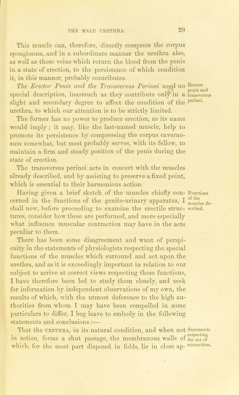 This muscle can, therefore, directly compress the corpus spongiosum, and in a subordinate manner the urethra also, as well as those veins which return the blood from the penis in a state of erection, to the persistence of which condition it, in this manner, probably contributes. The Erector Penis and the Transversus Perinei need no Erej^ d special description, inasmuch as they contribute onljKn a transversus slight and secondary degree to affect the condition of the penneu urethra, to which our attention is to be strictly limited. The former has no power to produce erection, as its name would imply ; it may, like the last-named muscle, help to promote its persistence by compressing the corpus caverno- sum somewhat, but most probably serves, with its fellow, to maintain a firm and steady position of the penis during the state of erection. The transversus perinei acts in concert with the muscles already described, and by assisting to preserve a fixed point, which is essential to their harmonious action. Having given a brief sketch of the muscles chiefly con- Functions cerned in the functions of the genito-urinary apparatus, I 8 de_ shall now, before proceeding to examine the erectile struc- scribed, tures, consider how these are performed, and more especially what influence muscular contraction may have in the acts peculiar to them. There has been some disagreement and want of perspi- cuity in the statements of physiologists respecting the special functions of the muscles which surround and act upon the urethra, and as it is exceedingly important in relation to our subject to arrive at correct views respecting these functions, I have therefore been led to study them closely, and seek for information by independent observations of my own, the results of which, with the utmost deference to the high au- thorities from whom I may have been compelled in some particulars to differ, I beg leave to embody in the following statements and conclusions :— That the urethra, in its natural condition, and when not Statements in action, forms a shut passage, the membranous walls of tKct'of which, fur the most part disposed in folds, lie in close ap- micturition.