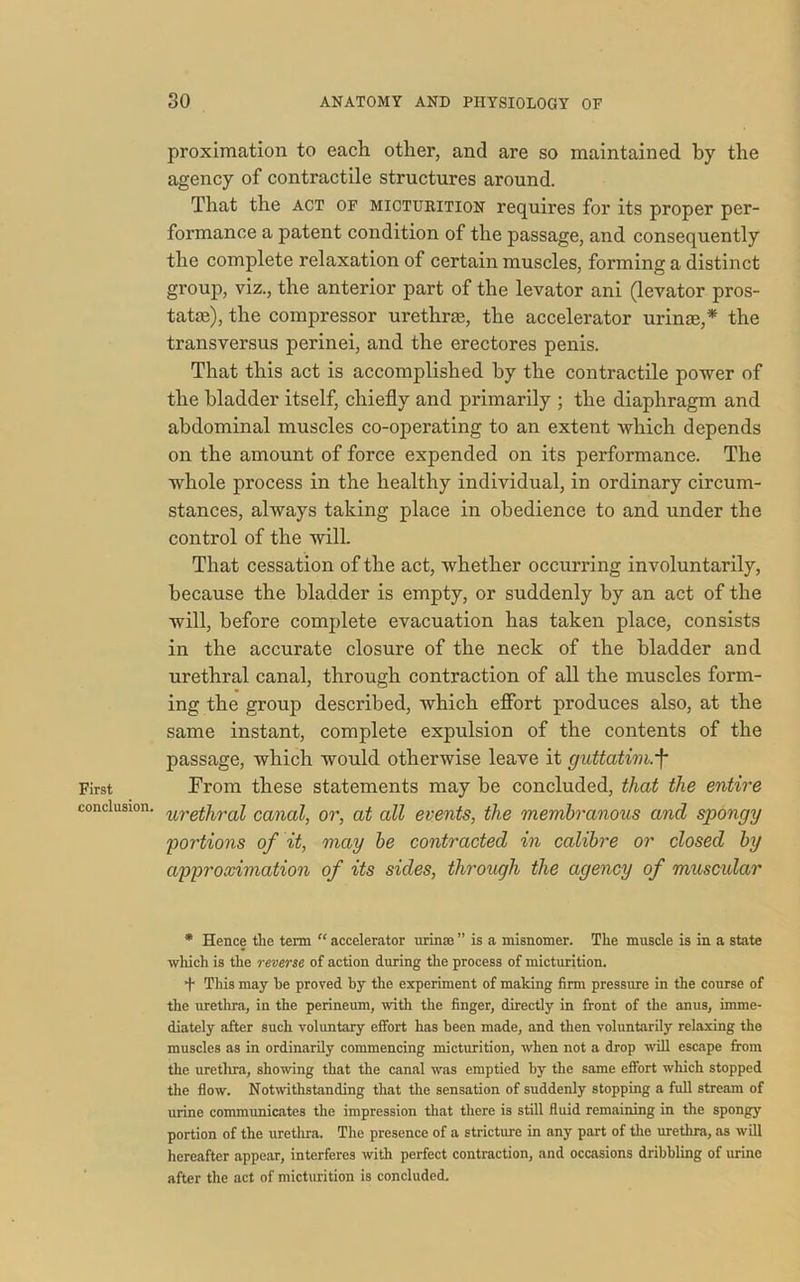 First conclusion. proximation to each other, and are so maintained by the agency of contractile structures around. That the act of micturition requires for its proper per- formance a patent condition of the passage, and consequently the complete relaxation of certain muscles, forming a distinct group, viz., the anterior part of the levator ani (levator pros- tatas), the compressor urethrae, the accelerator urinae,* the transversus perinei, and the erectores penis. That this act is accomplished by the contractile power of the bladder itself, chiefly and primarily ; the diaphragm and abdominal muscles co-operating to an extent which depends on the amount of force expended on its performance. The whole process in the healthy individual, in ordinary circum- stances, always taking place in obedience to and under the control of the will. That cessation of the act, whether occurring involuntarily, because the bladder is empty, or suddenly by an act of the will, before complete evacuation has taken place, consists in the accurate closure of the neck of the bladder and urethral canal, through contraction of all the muscles form- ing the group described, which effort produces also, at the same instant, complete expulsion of the contents of the passage, which would otherwise leave it guttatim.f From these statements may be concluded, that the entire urethral canal, or, at all events, the membranous and spongy portions of it, may be contracted in calibre or closed by approximation of its sides, through the agency of muscular * Hence the term “ accelerator urinm ” is a misnomer. The muscle is in a state which is the reverse of action during the process of micturition. + This may he proved by the experiment of making firm pressure in the course of the urethra, in the perineum, with the finger, directly in front of the anus, imme- diately after such voluntary effort has been made, and then voluntarily relaxing the muscles as in ordinarily commencing micturition, when not a drop will escape from the urethra, showing that the canal was emptied by the same effort which stopped the flow. Notwithstanding that the sensation of suddenly stopping a full stream of urine communicates the impression that there is still fluid remaining in the spongy portion of the urethra. The presence of a stricture in any part of the urethra, as will hereafter appear, interferes with perfect contraction, and occasions dribbling of urine after the act of micturition is concluded.