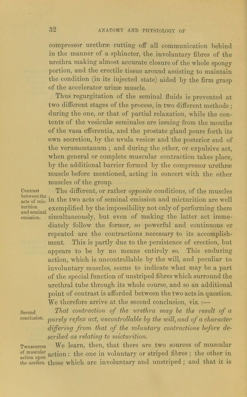 compressor urethras cutting off all communication behind in the manner of a sphincter, the involuntary fibres of the urethra making almost accurate closure of the whole spongy portion, and the erectile tissue around assisting to maintain the condition (in its injected state) aided by the firm grasp of the accelerator urinos muscle. Thus regurgitation of the seminal fluids is prevented at two different stages of the process, in two different methods ; during the one, or that of partial relaxation, while the con- tents of the vesiculse seminales are issuing from the mouths of the vasa efferentia, and the prostate gland pours forth its own secretion, by the uvula vesica? and the posterior end of the verumontanum ; and during the other, or expulsive act, when general or complete muscular contraction takes place, by the additional barrier formed by the compressor urethra? muscle before mentioned, acting in concert with the other muscles of the group. Contrast The different, or rather opposite conditions, of the muscles acts of mic- in the two acts of seminal emission and micturition are well andseminal exemphfied by the impossibility not only of performing them emission, simultaneously, hut eveu of making the latter act imme- diately follow the former, so powerful and continuous or repeated are the contractions necessary to its accomplish- ment. This is partly due to the persistence of erection, but appears to he by no means entirely so. This enduring action, which is uncontrollable by the will, and peculiar to involuntary muscles, seems to indicate what may be a part of the special function of unstriped fibres which surround the urethral tube through its whole course, and so an additional point of contrast is afforded between the two acts in question. We therefore arrive at the second conclusion, viz. :— Second That contraction of the urethra may be the result of a conclusion, purely reflex act, uncontrollable by the will, and of a character differing from that of the voluntary contractions before de- scribed as relating to micturition. Twosources We learn, then, that there are two sources of muscular of muscular a(qjon . the one in voluntary or striped fibres ; the other in the urethra, those which are involuntary and unstriped ; and that it is