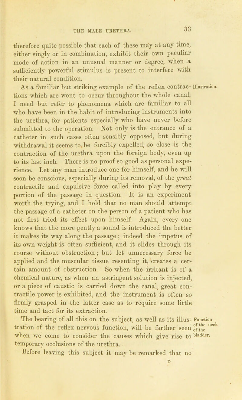 therefore quite possible that each of these mdy at any time, either singly or in combination, exhibit their own peculiar mode of action in an unusual manner or degree, when a sufficiently powerful stimulus is present to interfere with their natural condition. As a familiar but striking example of the reflex contrac- illustration, tions which are wont to occur throughout the whole canal, I need but refer to phenomena which are familiar to all who have been in the habit of introducing instruments into the urethra, for patients especially who have never before submitted to the operation. Not only is the entrance of a catheter in such cases often sensibly opposed, but during withdrawal it seems to. be forcibly expelled, so close is the contraction of the urethra upon the foreign body, even up to its last inch. There is no proof so good as personal expe- rience. Let any man introduce one for himself, and he will soon be conscious, especially during its removal, of the great contractile and expulsive force called into play by every portion of the passage in question. It is an experiment worth the trying, and I hold that no man should attempt the passage of a catheter on the person of a patient who has not first tried its effect upon himself. Again, every one knows that the more gently a sound is introduced the better it makes its way along the passage ; indeed the impetus of its own weight is often sufficient, and it slides through its course without obstruction; but let unnecessary force be applied and the muscular tissue resenting it,'creates a cer- tain amount of obstruction. So when the irritant is of a chemical nature, as when an astringent solution is injected, or a piece of caustic is carried down the canal, great con- tractile power is exhibited, and the instrument is often so firmly grasped in the latter case as to require some little time and tact for its extraction. The bearing of all this on the subject, as well as its illus- Function tration of the reflex nervous function, will be farther seen neck when we come to consider the causes which give rise to bladder, temporary occlusions of the urethra. Before leaving this subject it may be remarked that no n