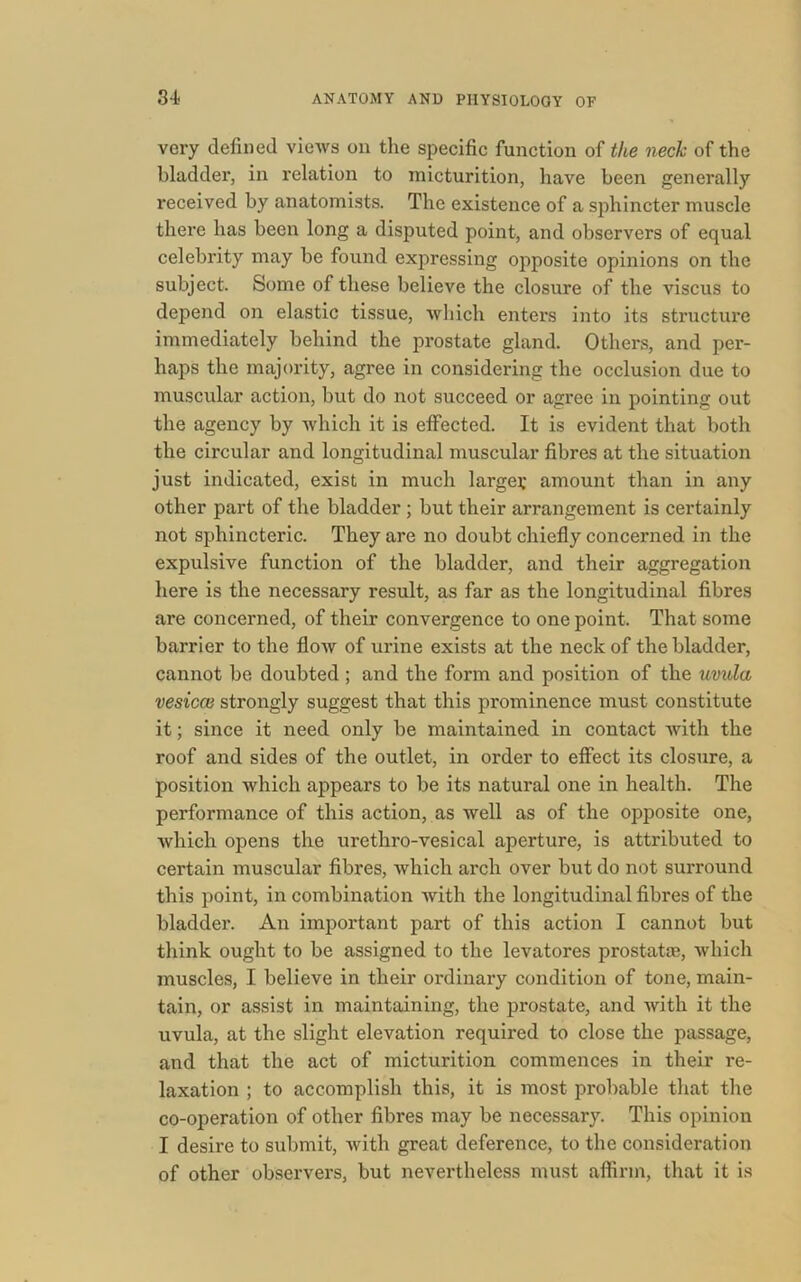 very defined views on the specific function of the neck of the bladder, in relation to micturition, have been generally received by anatomists. The existence of a sphincter muscle there has been long a disputed point, and observers of equal celebrity may be found expressing opposite opinions on the subject. Some of these believe the closure of the viscus to depend on elastic tissue, which enters into its structure immediately behind the prostate gland. Others, and per- haps the majority, agree in considering the occlusion due to muscular action, but do not succeed or agree in pointing out the agency by which it is effected. It is evident that both the circular and longitudinal muscular fibres at the situation just indicated, exist in much larger amount than in any other part of the bladder ; but their arrangement is certainly not sphincteric. They are no doubt chiefly concerned in the expulsive function of the bladder, and their aggregation here is the necessary result, as far as the longitudinal fibres are concerned, of their convergence to one point. That some barrier to the flow of urine exists at the neck of the bladder, cannot be doubted ; and the form and position of the uvula vesical strongly suggest that this prominence must constitute it; since it need only be maintained in contact with the roof and sides of the outlet, in order to effect its closure, a position which appears to be its natural one in health. The performance of this action, as well as of the opposite one, which opens the urethro-vesical aperture, is attributed to certain muscular fibres, which arch over but do not surround this point, in combination with the longitudinal fibres of the bladder. An important part of this action I cannot but think ought to be assigned to the levatores prostatas, which muscles, I believe in their ordinary condition of tone, main- tain, or assist in maintaining, the prostate, and with it the uvula, at the slight elevation required to close the passage, and that the act of micturition commences in their re- laxation ; to accomplish this, it is most probable that the co-operation of other fibres may be necessary. This opinion I desire to submit, Avith great deference, to the consideration of other observers, but nevertheless must affirm, that it is