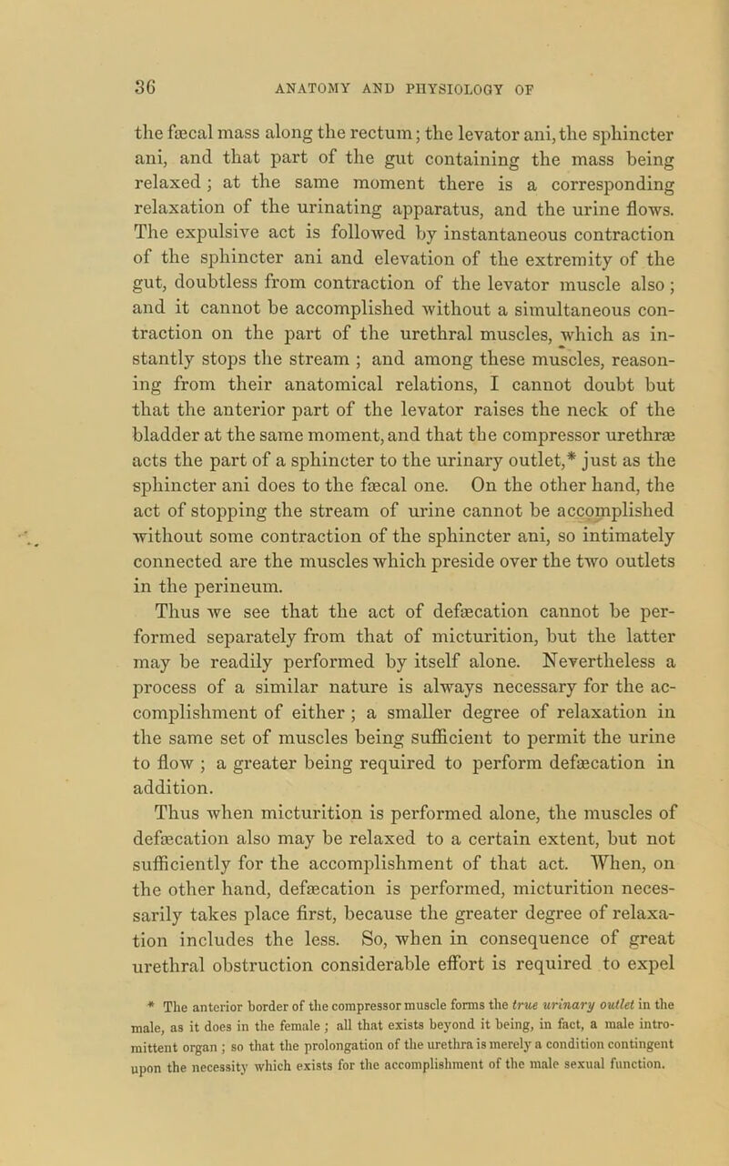 the faecal mass along the rectum; the levator ani,the sphincter ani, and that part of the gut containing the mass being relaxed; at the same moment there is a corresponding relaxation of the urinating apparatus, and the urine flows. The expulsive act is followed by instantaneous contraction of the sphincter ani and elevation of the extremity of the gut, doubtless from contraction of the levator muscle also; and it cannot be accomplished without a simultaneous con- traction on the part of the urethral muscles, which as in- stantly stops the stream ; and among these muscles, reason- ing from their anatomical relations, I cannot doubt but that the anterior part of the levator raises the neck of the bladder at the same moment, and that the compressor urethras acts the part of a sphincter to the urinary outlet,* just as the sphincter ani does to the fecal one. On the other hand, the act of stopping the stream of urine cannot be accomplished without some contraction of the sphincter ani, so intimately connected are the muscles which preside over the two outlets in the perineum. Thus we see that the act of defecation cannot be per- formed separately from that of micturition, but the latter may be readily performed by itself alone. Nevertheless a process of a similar nature is always necessary for the ac- complishment of either ; a smaller degree of relaxation in the same set of muscles being sufficient to permit the urine to flow ; a greater being required to perform defecation in addition. Thus when micturition is performed alone, the muscles of defecation also may be relaxed to a certain extent, but not sufficiently for the accomplishment of that act. When, on the other hand, defecation is performed, micturition neces- sarily takes place first, because the greater degree of relaxa- tion includes the less. So, when in consequence of great urethral obstruction considerable effort is required to expel * The anterior border of the compressor muscle forms the true urinary outlet in the male, as it does in the female; all that exists beyond it being, in fact, a male intro- mittent organ ; so that the prolongation of the urethra is merely a condition contingent upon the necessity which exists for the accomplishment of the male sexual function.