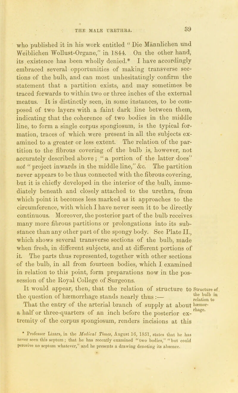 who published it in his work entitled “ Die Miinnlichen und Weiblichen Wollust-Organe,” in 1844 On the other hand, its existence has been wholly denied.* I have accordingly embraced several opportunities of making transverse sec- tions of the bulb, and can most unhesitatingly confirm the statement that a partition exists, and may sometimes be traced forwards to within two or three inches of the external meatus. It is distinctly seen, in some instances, to be com- posed of twro layers with a faint dark line between them, indicating that the coherence of two bodies in the middle line, to form a single corpus spongiosum, is the typical for- mation, traces of which were present in all the subjects ex- amined to a greater or less extent. The relation of the par- tition to the fibrous covering of the bulb is, however, not accurately described above; “ a portion of the latter does” not “ project inwards in the middle line,” &c. The partition never appears to be thus connected with the fibrous covering, but it is chiefly developed in the interior of the bulb, imme- diately beneath and closely attached to the urethra, from which point it becomes less marked as it approaches to the circumference, with which I have never seen it to be directly continuous. Moreover, the posterior part of the bulb receives many more fibrous partitions or prolongations into its sub- stance than any other part of the spongy body. See Plate II., which shows several transverse sections of the bulb, made when fresh, in different subjects, and at different portions of it. The parts thus represented, together with other sections of the bulb, in all from fourteen bodies, which I examined in relation to this point, form preparations now in the pos- session of the Royal College of Surgeons. It would appear, then, that the relation of structure to Structure of. the question of haemorrhage stands nearly thus :— relationtoin That the entry of the arterial branch of supply at aboutlliClllor- a half or three-quarters of an inch before the posterior ex-rhagu tremity of the corpus spongiosum, renders incisions at this * Professor Lizars, in the Medical Times, August 16, 1851, states that he has never seen this septum; that he has recently examined “two bodies,” “but could perceive no septum whatever,” and lie presents a drawing denoting its absence.