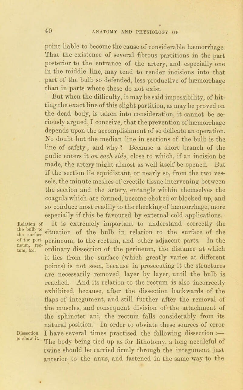 point liable to become the cause of considerable haemorrhage. That the existence of several fibrous partitions in the part posterior to the entrance of the artery, and especially one in the middle line, may tend to render incisions into that part of the bulb so defended, less productive of haemorrhage than in parts where these do not exist. But when the difficulty, it may be said impossibility, of hit- ting the exact line of this slight partition, as may be proved on the dead body, is taken into consideration, it cannot be se- riously argued, I conceive, that the prevention of haemorrhage depends upon the accomplishment of so delicate an operation. No doubt but the median line in sections of the bulb is the line of safety; and why ? Because a short branch of the pudic enters it on each side, close to which, if an incision be made, the artery might almost as well itself be opened. But if the section lie equidistant, or nearly so, from the two ves- sels, the minute meshes of erectile tissue intervening between the section and the artery, entangle within themselves the coagula which are formed, become choked or blocked up, and so conduce most readily to the checking of haemorrhage, more especially if this be favoured by external cold applications. Relation of It is extremely important to understand correctly the the Surface situation of the bulb in relation to the surface of the of the peri- perineum, to the rectum, and other adjacent parts. In the tum, &c. ordinary dissection of the perineum, the distance at which it lies from the surface (which greatly varies at different points) is not seen, because in prosecuting it the structures are necessarily removed, layer by layer, until the bulb is reached. And its relation to the rectum is also incorrectly exhibited, because, after the dissection backwards of the flaps of integument, and still further after the removal of the muscles, and consequent division of- the attachment of the sphincter ani, the rectum falls considerably from its natural position. In order to obviate these sources of error Dissection I have several times practised the following dissection :— to show it. rpjie ^0(jy being tied up as for lithotomy, a long needleful of twine should be carried firmly through the integument just anterior to the anus, and fastened in the same way to the