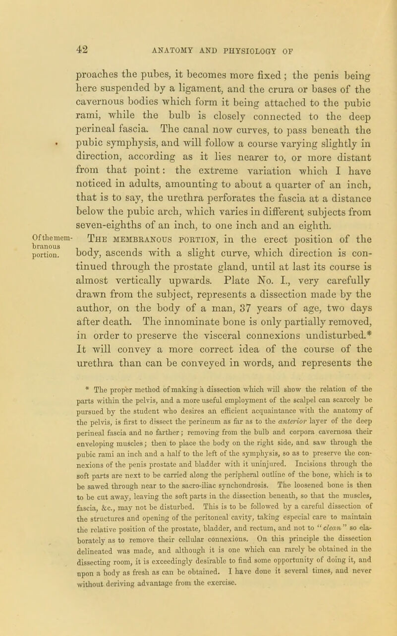 Ofthemem- bninous portion. proaches the pubes, it becomes more fixed ; the penis being here suspended by a ligament, and the crura or bases of the cavernous bodies which form it being attached to the pubic rami, while the bulb is closely connected to the deep perineal fascia. The canal now curves, to pass beneath the pubic symphysis, and will follow a course varying slightly in direction, according as it lies nearer to, or more distant from that point: the extreme variation which I have noticed in adults, amounting to about a quarter of an inch, that is to say, the urethra perforates the fascia at a distance below the pubic arch, which varies in different subjects from seven-eighths of an inch, to one inch and an eighth. The membranous portion, in the erect position of the body, ascends with a slight curve, which direction is con- tinued through the prostate gland, until at last its course is almost vertically upwards. Plate No. I., very carefully drawn from the subject, represents a dissection made by the author, on the body of a man, 37 years of age, two days after death. The innominate bone is only partially removed, in order to preserve the visceral connexions undisturbed.* It will convey a more correct idea of the course of the urethra than can be conveyed in words, and represents the * Tlie proper method of making a dissection which will show the relation of the parts within the pelvis, and a more useful employment of the scalpel can scarcely be pursued by the student who desires an efficient acquaintance with the anatomy of the pelvis, is first to dissect the perineum as far as to the anterior layer of the deep perineal fascia and no farther; removing from the bulb and corpora cavernosa their enveloping muscles; then to place the body on the right side, and saw through the pubic rami an inch and a half to the left of the symphysis, so as to preserve the con- nexions of the penis prostate and bladder with it uninjured. Incisions through the soft parts are next to be carried along the peripheral outline of the bone, which is to be sawed through near to the sacro-iliac synchondrosis. The loosened bone is then to be cut away, leaving the soft parts in the dissection beneath, so that the muscles, fascia, &c., may not be disturbed. This is to be followed by a careful dissection of the structures and opening of the peritoneal cavity, taking especial care to maintain the relative position of the prostate, bladder, and rectum, and not to “ clean ” so ela- borately as to remove their cellular connexions. On this principle the dissection delineated was made, and although it is one which can rarely be obtained in the dissecting room, it is exceedingly desirable to find some opportunity of doing it, and npon a body as fresh as can be obtained. I have done it several tunes, and never without deriving advantage from the exercise.