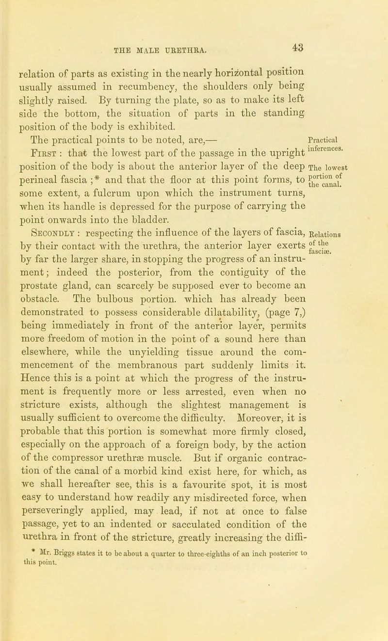 relation of parts as existing in tlie nearly horizontal position usually assumed in recumbency, the shoulders only being slightly raised. By turning the plate, so as to make its left side the bottom, the situation of parts in the standing position of the body is exhibited. The practical points to be noted, are,— Practical First : that the lowest part of the passage in the uprightinferences- position of the body is about the anterior layer of the deep The lowest perineal fascia ;* and that the floor at this point forms, to {^canaf some extent, a fulcrum upon which the instrument turns, when its handle is depressed for the purpose of carrying the point onwards into the bladder. Secondly : respecting the influence of the layers of fascia, Relations by their contact with the urethra, the anterior layer exerts the * m . fasci®. by far the larger share, in stopping the progress of an instru- ment ; indeed the posterior, from the contiguity of the prostate gland, can scarcely be supposed ever to become an obstacle. The bulbous portion, which has already been demonstrated to possess considerable dilatability, (page 7,) being immediately in front of the anterior layer, permits more freedom of motion in the point of a sound here than elsewhere, while the unyielding tissue around the com- mencement of the membranous part suddenly limits it. Hence this is a point at which the progress of the instru- ment is frequently more or less arrested, even when no stricture exists, although the slightest management is usually sufficient to overcome the difficulty. Moreover, it is probable that this portion is somewhat more firmly closed, especially on the approach of a foreign body, by the action of the compressor urethrae muscle. But if organic contrac- tion of the canal of a morbid kind exist here, for which, as we shall hereafter see, this is a favourite spot, it is most easy to understand how readily any misdirected force, when perseveringly applied, may lead, if not at once to false passage, yet to an indented or sacculated condition of the urethra in front of the stricture, greatly increasing the diffi- * Mr. Briggs states it to be about a quarter to three-eighths of an inch posterior to this point.