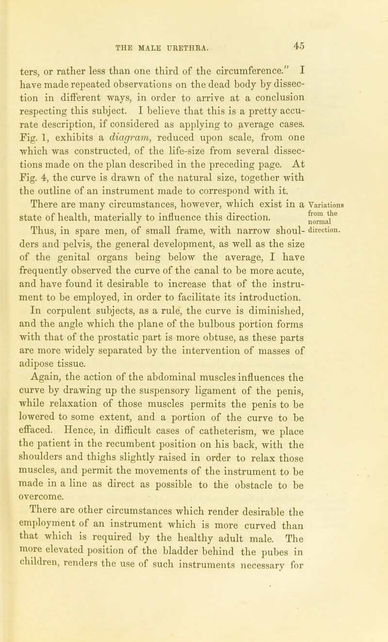 ters, or rather less than one third of the circumference.” I have made repeated observations on the dead body by dissec- tion in different ways, in order to arrive at a conclusion respecting this subject. I believe that this is a pretty accu- rate description, if considered as applying to average cases. Fig. 1, exhibits a diagram, reduced upon scale, from one which was constructed, of the life-size from several dissec- tions made on the plan described in the preceding page. At Fig. 4, the curve is drawn of the natural size, together with the outline of an instrument made to correspond with it. There are many circumstances, however, which exist in a state of health, materially to influence this direction. Thus, in spare men, of small frame, with narrow shoul- ders and pelvis, the general development, as well as the size of the genital organs being below the average, I have frequently observed the curve of the canal to be more acute, and have found it desirable to increase that of the instru- ment to be employed, in order to facilitate its introduction. In corpulent subjects, as a rule, the curve is diminished, and the angle which the plane of the bulbous portion forms with that of the prostatic part is more obtuse, as these parts are more widely separated by the intervention of masses of adipose tissue. Again, the action of the abdominal muscles influences the curve by drawing up the suspensory ligament of the penis, while relaxation of those muscles permits the penis to be lowered to some extent, and a portion of the curve to be effaced. Hence, in difficult cases of catheterism, we place the patient in the recumbent position on his back, Avith the shoulders and thighs slightly raised in order to relax those muscles, and permit the movements of the instrument to be made in a line as direct as possible to the obstacle to be overcome. There are other circumstances which render desirable the employment of an instrument which is more curved than that which is required by the healthy adult male. The more elevated position of the bladder behind the pubes in children, renders the use of such instruments necessary for Variations from the normal direction.
