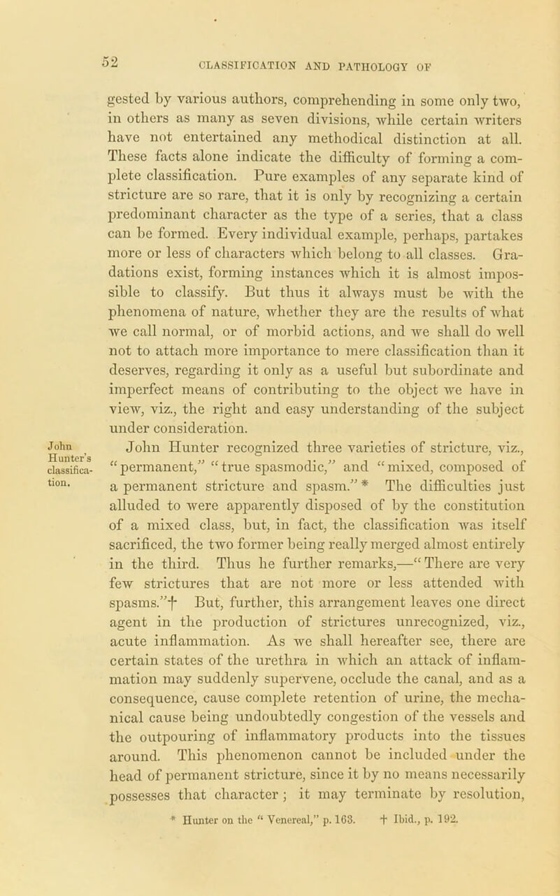 John Hunter’s classifica- tion. gested by various authors, comprehending in some only two, in others as many as seven divisions, while certain writers have not entertained any methodical distinction at all. These facts alone indicate the difficulty of forming a com- plete classification. Pure examples of any separate kind of stricture are so rare, that it is only by recognizing a certain predominant character as the type of a series, that a class can be formed. Every individual example, perhaps, partakes more or less of characters which belong to all classes. Gra- dations exist, forming instances which it is almost impos- sible to classify. But thus it always must be with the phenomena of nature, whether they are the results of what we call normal, or of morbid actions, and we shall do well not to attach more importance to mere classification than it deserves, regarding it only as a useful but subordinate and imperfect means of contributing to the object we have in view, viz., the right and easy understanding of the subject under consideration. John Hunter recognized three varieties of stricture, viz., “permanent,” “true spasmodic,” and “mixed, composed of a permanent stricture and spasm.”* The difficulties just alluded to were apparently disposed of by the constitution of a mixed class, but, in fact, the classification Avas itself sacrificed, the two former being really merged almost entirely in the third. Thus he further remarks,—“ There are very feiv strictures that are not more or less attended with spasms.”^ But, further, this arrangement leaves one direct agent in the production of strictures unrecognized, viz., acute inflammation. As Ave shall hereafter see, there are certain states of the urethra in Avhich an attack of inflam- mation may suddenly supervene, occlude the canal, and as a consequence, cause complete retention of urine, the mecha- nical cause being undoubtedly congestion of the vessels and the outpouring of inflammatory products into the tissues around. This phenomenon cannot be included under the head of permanent stricture, since it by no means necessarily possesses that character ; it may terminate by resolution, * Hunter on the “ Venereal,” p. 163. t Ibid., p. 192.