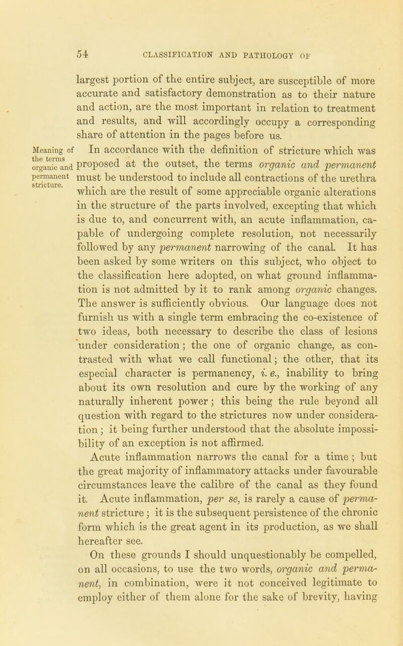 largest portion of the entire subject, are susceptible of more accurate and satisfactory demonstration as to their nature and action, are the most important in relation to treatment and results, and will accordingly occupy a corresponding share of attention in the pages before us. Moaning of In accordance with the definition of stricture which was organitTand proposed at the outset, the terms organic and permanent permanent must be understood to include all contractions of the urethra stncturo which are the result of some appreciable organic alterations in the structure of the parts involved, excepting that which is due to, and concurrent with, an acute inflammation, ca- pable of undergoing complete resolution, not necessarily followed by any permanent narrowing of the canaL It has been asked by some writers on this subject, who object to the classification here adopted, on what ground inflamma- tion is not admitted by it to rank among organic changes. The answer is sufficiently obvious. Our language does not furnish us with a single term embracing the co-existence of two ideas, both necessary to describe the class of lesions under consideration; the one of organic change, as con- trasted with what we call functional; the other, that its especial character is permanency, i. e., inability to bring about its own resolution and cure by the working of any naturally inherent power; this being the rule beyond all question with regard to the strictures now under considera- tion ; it being further understood that the absolute impossi- bility of an exception is not affirmed. Acute inflammation narrows the canal for a time ; but the great majority of inflammatory attacks under favourable circumstances leave the calibre of the canal as they found it. Acute inflammation, per se, is rarely a cause of perma- nent stricture; it is the subsequent persistence of the chronic form which is the great agent in its production, as we shall hereafter see. On these grounds I should unquestionably be compelled, on all occasions, to use the two words, organic and perma- nent, in combination, were it not conceived legitimate to employ either of them alone for the sake of brevity, having