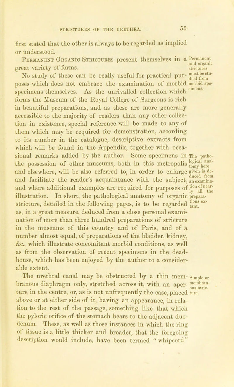 first stated that the other is always to be regarded as implied or understood. Permanent Organic Strictures present themselves in a Permanent 1 and organic great variety ot torms. strictures No study of these can be really useful for practical pur- poses which does not embrace the examination of morbid morbid spe- specimens themselves. As the unrivalled collection which umen8' forms the Museum of the Royal College of Surgeons is rich in beautiful preparations, and as these are more generally accessible to the majority of readers than any other collec- tion in existence, special reference will be made to any of them which may be required for demonstration, according to its number in the catalogue, descriptive extracts from which will be found in the Appendix, together with occa- sional remarks added by the author. Some specimens in The patho- the possession of other museums, both in this metropolis ^my^enT' and elsewhere, will be also referred to, in order to enlarge given is dc- and facilitate the reader's acquaintance Avith the subject, anexamina- and Avhere additional examples are required for purposes °f ly^u^the illustration. In short, the pathological anatomy of organic prepara- stricture, detailed in the following pages, is to be regarded ex' as, in a great measure, deduced from a close personal exami- nation of more than three hundred preparations of stricture in the museums of this country and of Paris, and of a number almost equal, of preparations of the bladder, kidney, &c., which illustrate concomitant morbid conditions, as Avell as from the observation of recent specimens in the dead- house, which has been enjoyed by the author to a consider- able extent. The urethral canal may be obstructed by a thin mem- simple or branous diaphragm only, stretched across it, with an aper- membrau' ture m the centre, or, as is not unfrequently the case, placed ture. above or at either side of it, having an appearance, in rela- tion to the rest of the passage, something like that which the pyloric orifice of the stomach bears to the adjacent duo- denum. These, as well as those instances in which the ring of tissue is a little thicker and broader, that the foregoing description Avould include, have been termed “whipcord”