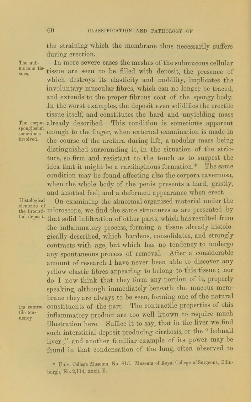 the straining which the membrane thus necessarily suffers during erection. The sub- mucous tis- sues. The corpus spongiosum sometimes involved. Histological elements of the intersti- In more severe cases the meshes of the submucous cellular tissue are seen to be filled with deposit, the presence of which destroys its elasticity and mobility, implicates the involuntary muscular fibres, which can no longer be traced, and extends to the proper fibrous coat of the spongy body. In the worst examples, the deposit even solidifies the erectile tissue itself, and constitutes the hard and unyielding mass already described. This condition is sometimes apparent enough to the finger, when external examination is made in the course of the urethra during life, a nodular mass being distinguished surrounding it, in the situation of the stric- ture, so firm and resistant to the touch as to suggest the idea that it might be a cartilaginous formation.* The same condition may be found affecting also the corpora cavernosa, when the whole body of the penis presents a hard, gristly, and knotted feel, and a deformed appearance when erect. On examining the abnormal organised material under the microscope, we find the same structures as are presented by tial deposit. tjiat sofiq infiltration of other parts, which has resulted from the inflammatory process, forming a tissue already histolo- gically described, which hardens, consolidates, and strongly contracts with age, but which has no tendency to undergo any spontaneous process of removal. After a considerable amount of research I have never been able to discover any yellow elastic fibres appearing to belong to this tissue ; nor do I now think that they form any portion of it, properly speaking, although immediately beneath the mucous mem- brane they are always to be seen, forming one of the natural Its contrac- constituents of the part. The contractile properties of this dency” inflammatory product are too well known to require much illustration here. Suffice it to say, that in the liver we find such interstitial deposit producing cirrhosis, or the “ hobnail liverand another familiar example of its power may be found in that condensation of the lung, often observed to * Univ. College Museum, No. 815. Museum of Royal College of Surgeons, Edin- burgh, No. 2,114, xxxii. E.
