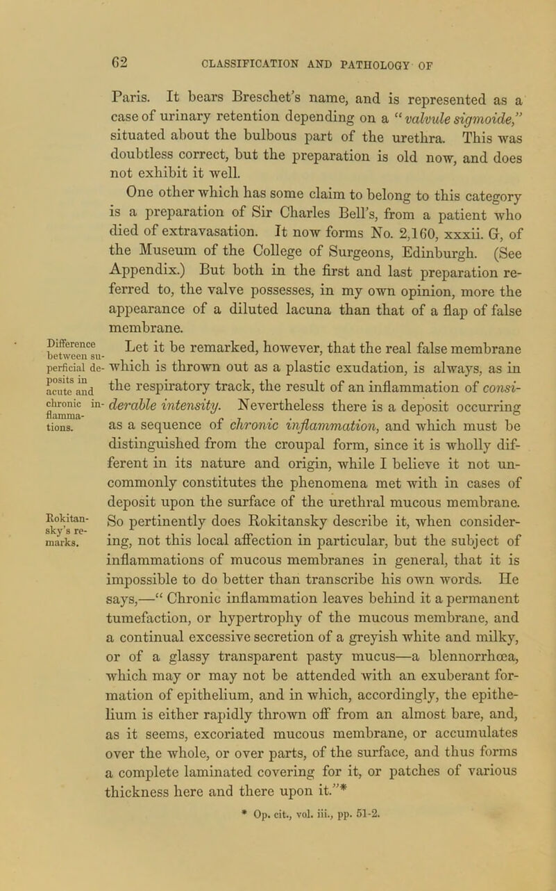 Difference between su- perficial de- posits in acute and chronic in- flamma- tions. Rokitan- sky’s re- marks. 62 CLASSIFICATION AND PATHOLOGY OF Paris. It bears Breschet’s name, and is represented as a case of urinary retention depending on a “ valvule sigmoide,” situated about the bulbous part of the urethra. This was doubtless correct, but the preparation is old now, and does not exhibit it well. One other which has some claim to belong to this category is a preparation of Sir Charles Bell’s, from a patient who died of extravasation. It now forms No. 2,160, xxxii. G, of the Museum of the College of Surgeons, Edinburgh. (See Appendix.) But both in the first and last preparation re- ferred to, the valve possesses, in my own opinion, more the appearance of a diluted lacuna than that of a flap of false membrane. Let it be remarked, however, that the real false membrane which is thrown out as a plastic exudation, is always, as in the respiratory track, the result of an inflammation of consi- derable intensity. Nevertheless there is a deposit occurring as a sequence of chronic inflammation, and which must be distinguished from the croupal form, since it is wholly dif- ferent in its nature and origin, while I believe it not un- commonly constitutes the phenomena met with in cases of deposit upon the surface of the urethral mucous membrane. So pertinently does Rokitansky describe it, when consider- ing, not this local affection in particular, but the subject of inflammations of mucous membranes in general, that it is impossible to do better than transcribe his own words. He says,—“ Chronic inflammation leaves behind it a permanent tumefaction, or hypertrophy of the mucous membrane, and a continual excessive secretion of a greyish white and milky, or of a glassy transparent pasty mucus—a blennorrhoea, which may or may not be attended with an exuberant for- mation of epithelium, and in which, accordingly, the epithe- lium is either rapidly throAvn off from an almost bare, and, as it seems, excoriated mucous membrane, or accumulates over the whole, or over parts, of the surface, and thus forms a complete laminated covering for it, or patches of various thickness here and there upon it.”* * Op. cit., vol. iii., pp. 51-2.