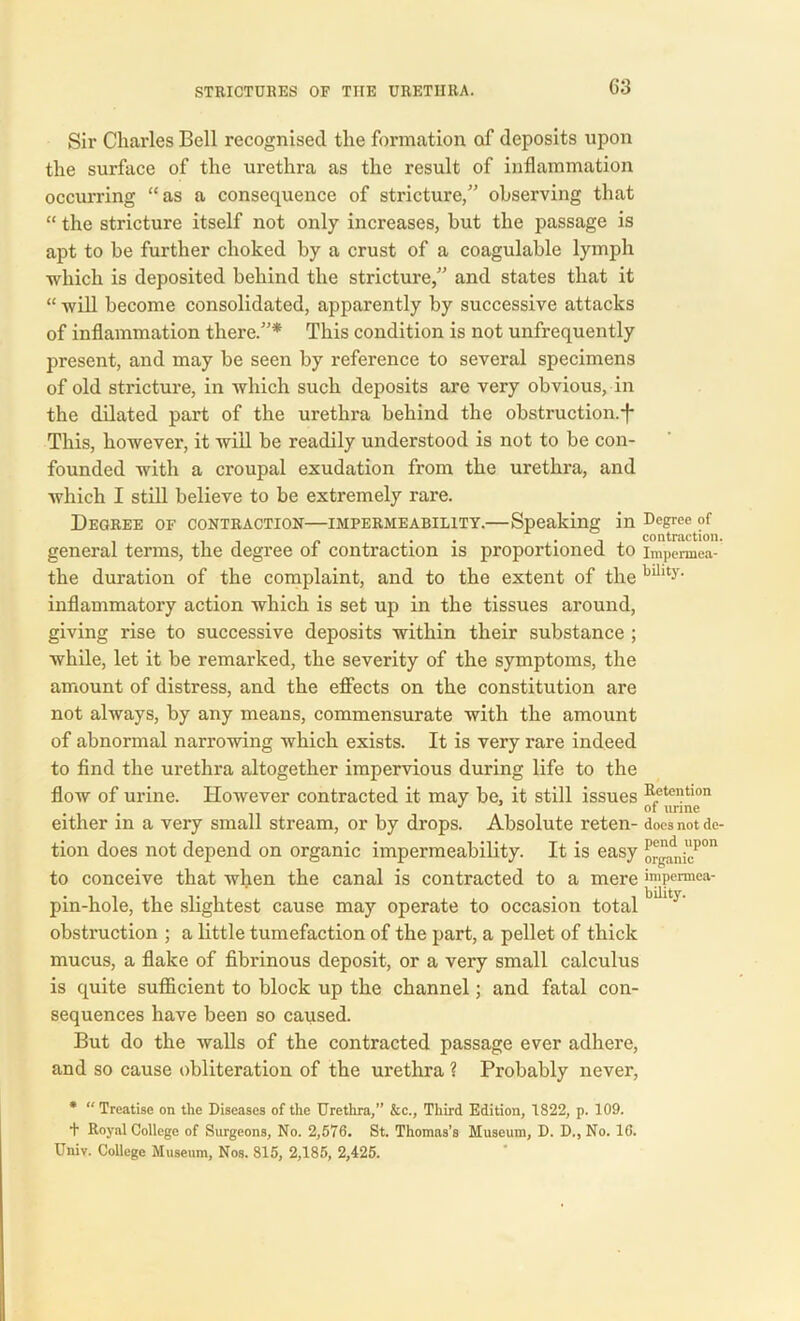 Sir Charles Bell recognised the formation of deposits upon the surface of the urethra as the result of inflammation occurring “as a consequence of stricture,” observing that “ the stricture itself not only increases, but the passage is apt to be further choked by a crust of a coagulable lymph which is deposited behind the stricture,” and states that it “ will become consolidated, apparently by successive attacks of inflammation there.”* This condition is not unfrequently present, and may be seen by reference to several specimens of old stricture, in which such deposits are very obvious, in the dilated part of the urethra behind the obstruction.-f- This, however, it will be readily understood is not to be con- founded with a croupal exudation from the urethra, and which I still believe to be extremely rare. Degree of contraction—impermeability.—Speaking in Degree of . • i , contraction. general terms, the degree of contraction is proportioned to impermea- the duration of the complaint, and to the extent of the billty‘ inflammatory action which is set up in the tissues around, giving rise to successive deposits within their substance ; while, let it be remarked, the severity of the symptoms, the amount of distress, and the effects on the constitution are not always, by any means, commensurate with the amount of abnormal narrowing which exists. It is very rare indeed to find the urethra altogether impervious during life to the flow of urine. However contracted it may be, it still issues Eetentlon . °f urine either m a very small stream, or by drops. Absolute reten- does not dc- tion does not depend on organic impermeability. It is easy ^adni“pon to conceive that when the canal is contracted to a mere impermea- pin-hole, the slightest cause may operate to occasion total blht} obstruction ; a little tumefaction of the part, a pellet of thick mucus, a flake of fibrinous deposit, or a very small calculus is quite sufficient to block up the channel; and fatal con- sequences have been so caused. But do the walls of the contracted passage ever adhere, and so cause obliteration of the urethra ? Probably never, * “ Treatise on the Diseases of the Urethra,” &c., Third Edition, 1822, p. 109. + Royal College of Surgeons, No. 2,576. St. Thomas’s Museum, D. D., No. 16. Univ. College Museum, Nos. 815, 2,185, 2,425.