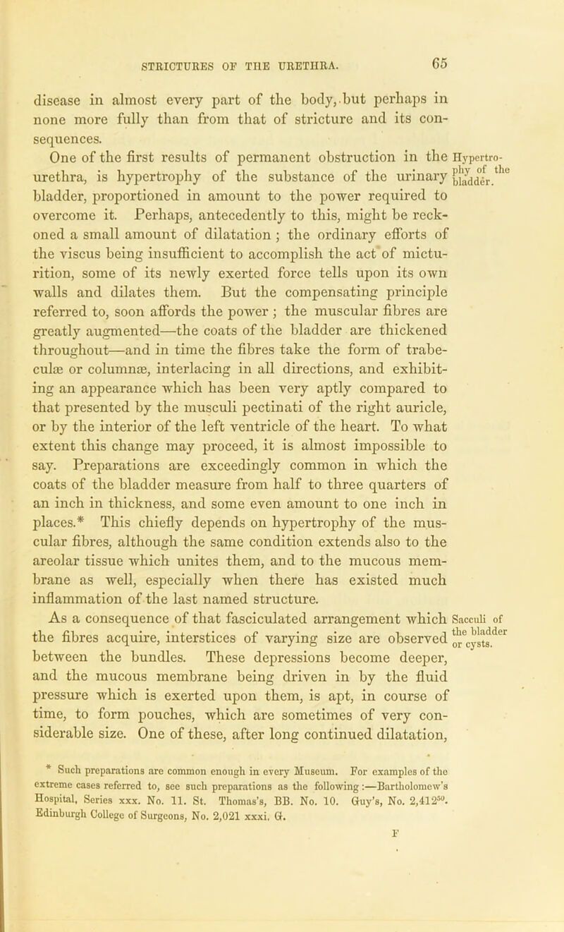 disease in almost every part of the body,.but perhaps in none more fully than from that of stricture and its con- sequences. One of the first results of permanent obstruction in the urethra, is hypertrophy of the substance of the urinary bladder, proportioned in amount to the power required to overcome it. Perhaps, antecedently to this, might be reck- oned a small amount of dilatation ; the ordinary efforts of the viscus being insufficient to accomplish the act of mictu- rition, some of its newly exerted force tells upon its own walls and dilates them. But the compensating principle referred to, soon affords the power ; the muscular fibres are greatly augmented—the coats of the bladder are thickened throughout—and in time the fibres take the form of trabe- cula! or column®, interlacing in all directions, and exhibit- ing an appearance which has been very aptly compared to that presented by the musculi pectinati of the right auricle, or by the interior of the left ventricle of the heart. To what extent this change may proceed, it is almost impossible to say. Preparations are exceedingly common in which the coats of the bladder measure from half to three quarters of an inch in thickness, and some even amount to one inch in places.* This chiefly depends on hypertrophy of the mus- cular fibres, although the same condition extends also to the areolar tissue which unites them, and to the mucous mem- brane as well, especially when there has existed much inflammation of the last named structure. As a consequence of that fasciculated arrangement which the fibres acquire, interstices of varying size are observed between the bundles. These depressions become deeper, and the mucous membrane being driven in by the fluid pressure which is exerted upon them, is apt, in course of time, to form pouches, which are sometimes of very con- siderable size. One of these, after long continued dilatation, * Such preparations are common enough in every Museum. For examples of the extreme cases referred to, see sucli preparations as the following:—Bartholomew’s Hospital. Scries xxx. No. 11. St. Thomas's, BB. No. 10. Guy’s, No. 2,412“. Edinburgh College of Surgeons, No. 2,021 xxxi. G. F Hypertro- phy of the bladder. Sacculi of the bladder or cysts.