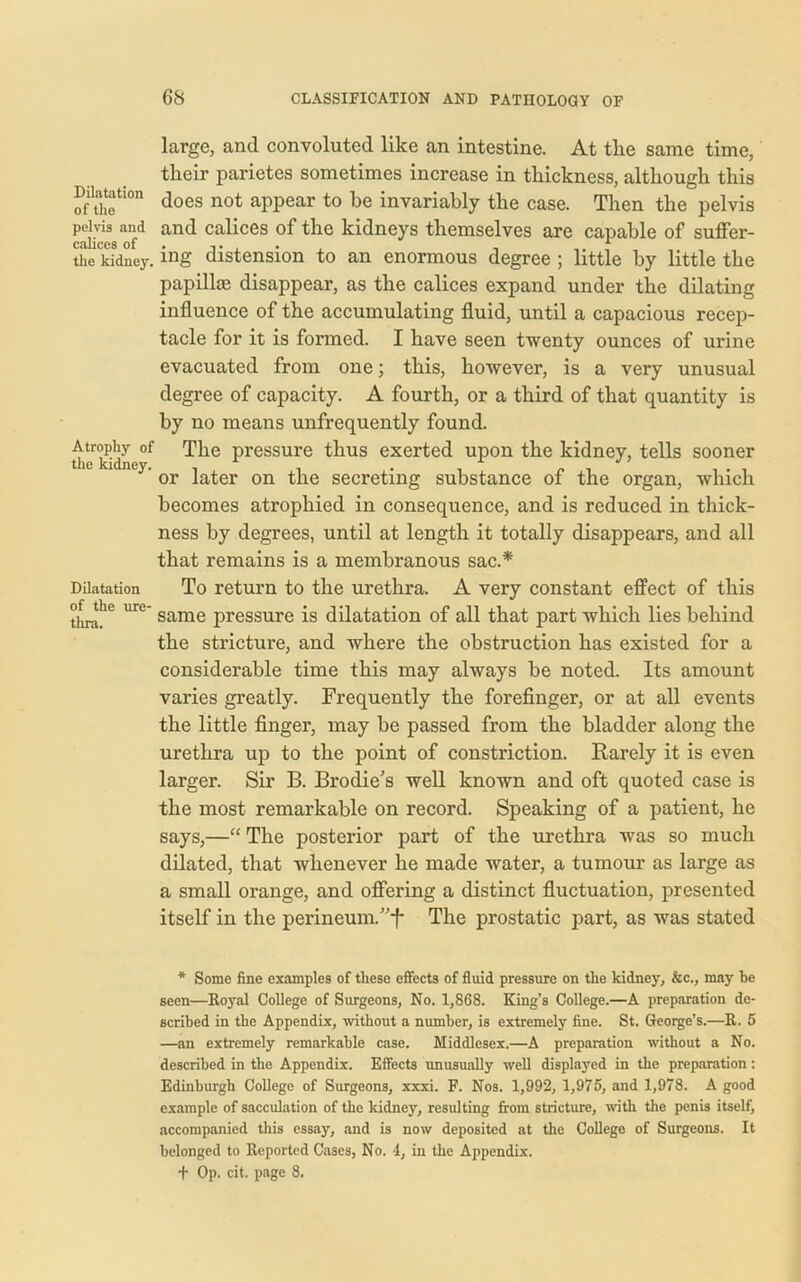 large, and convoluted like an intestine. At the same time, tlieir parietes sometimes increase in thickness, although this Diiataiwn joes not appear to be invariably the case. Then the pelvis pelvis and and calices of the kidneys themselves are capable of suffer- the kidney. ing distension to an enormous degree ; little by little the papillae disappear, as the calices expand under the dilating influence of the accumulating fluid, until a capacious recep- tacle for it is formed. I have seen twenty ounces of urine evacuated from one; this, however, is a very unusual degree of capacity. A fourth, or a third of that quantity is by no means unfrequently found. Atrophy of The pressure thus exerted upon the kidney, tells sooner the kidney. . . _ r n, . . _ or later on the secreting substance oi the organ, which becomes atrophied in consequence, and is reduced in thick- ness by degrees, until at length it totally disappears, and all that remains is a membranous sac.* Dilatation To return to the urethra. A very constant effect of this thni! 6 UrC same pressure is dilatation of all that part which lies behind the stricture, and where the obstruction has existed for a considerable time this may always be noted. Its amount varies greatly. Frequently the forefinger, or at all events the little finger, may be passed from the bladder along the urethra up to the point of constriction. Rarely it is even larger. Sir B. Brodie's well known and oft quoted case is the most remarkable on record. Speaking of a patient, he says,—“ The posterior part of the urethra was so much dilated, that whenever he made water, a tumour as large as a small orange, and offering a distinct fluctuation, presented itself in the perineum.”f The prostatic part, as was stated * Some fine examples of these effects of fluid pressure on the kidney, &c., may he seen—Roj'al College of Surgeons, No. 1,868. King’s College.—A preparation de- scribed in the Appendix, without a number, is extremely fine. St. George’s.—R. 5 —an extremely remarkable case. Middlesex.—A preparation without a No. described in the Appendix. Effects unusually well displayed in the preparation: Edinburgh College of Surgeons, xxxi. F. Nos. 1,992, 1,975, and 1,978. A good example of sacculation of the kidney, resulting from stricture, with the penis itself, accompanied this essay, and is now deposited at the College of Surgeons. It belonged to Reported Cases, No. 4, in the Appendix. + Op. cit. page 8.