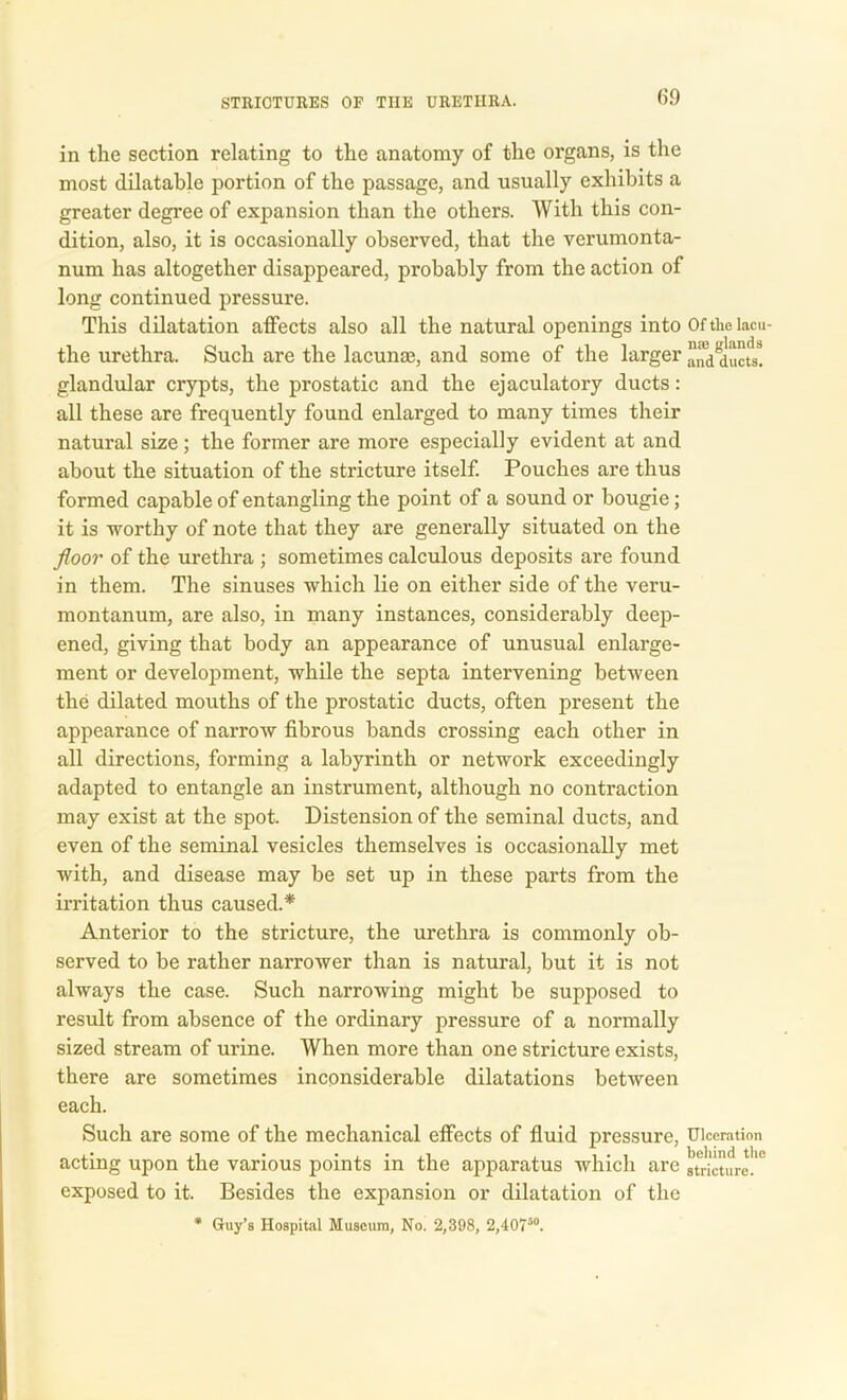 in the section relating to the anatomy of the organs, is the most dilatable portion of the passage, and usually exhibits a greater degree of expansion than the others. With this con- dition, also, it is occasionally observed, that the verumonta- num has altogether disappeared, probably from the action of long continued pressure. This dilatation affects also all the natural openings into Of the lacu- the urethra. Such are the lacuna?, and some of the larger ducfs! glandular crypts, the prostatic and the ejaculatory ducts: all these are frequently found enlarged to many times their natural size ; the former are more especially evident at and about the situation of the stricture itself. Pouches are thus formed capable of entangling the point of a sound or bougie; it is worthy of note that they are generally situated on the floor of the urethra ; sometimes calculous deposits are found in them. The sinuses which lie on either side of the veru- montanum, are also, in many instances, considerably deep- ened, giving that body an appearance of unusual enlarge- ment or development, while the septa intervening between the dilated mouths of the prostatic ducts, often present the appearance of narrow fibrous bands crossing each other in all directions, forming a labyrinth or network exceedingly adapted to entangle an instrument, although no contraction may exist at the spot. Distension of the seminal ducts, and even of the seminal vesicles themselves is occasionally met with, and disease may be set up in these parts from the irritation thus caused.* Anterior to the stricture, the urethra is commonly ob- served to be rather narrower than is natural, but it is not always the case. Such narrowing might be supposed to result from absence of the ordinary pressure of a normally sized stream of urine. When more than one stricture exists, there are sometimes inconsiderable dilatations between each. Such are some of the mechanical effects of fluid pressure, Ulceration acting upon the various points in the apparatus which are stricture!'0 exposed to it. Besides the expansion or dilatation of the * Guy’s Hospital Museum, No. 2,398, 2,40750.