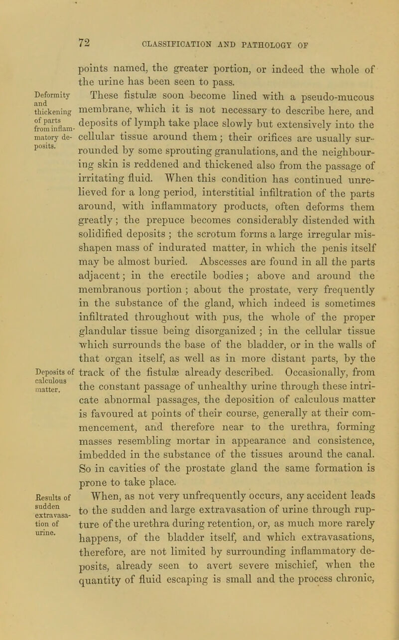 Deformity and thickening of parts from inflam- matory de- posits. Deposits of calculous matter. Results of sudden extravasa- tion of urine. points named, the greater portion, or indeed the whole of the urine has been seen to pass. These fistulas soon become lined with a pseudo-mucous membrane, which it is not necessary to describe here, and deposits of lymph take place slowly but extensively into the cellular tissue around them; their orifices are usually sur- rounded by some sprouting granulations, and the neighbour- ing skin is reddened and thickened also from the passage of irritating fluid. When this condition has continued unre- lieved for a long period, interstitial infiltration of the parts around, with inflammatory products, often deforms them greatly; the prepuce becomes considerably distended with solidified deposits ; the scrotum forms a large irregular mis- shapen mass of indurated matter, in which the penis itself may be almost buried. Abscesses are found in all the parts adjacent; in the erectile bodies; above and around the membranous portion ; about the prostate, very frequently in the substance of the gland, which indeed is sometimes infiltrated throughout with pus, the whole of the proper glandular tissue being disorganized ; in the cellular tissue which surrounds the base of the bladder, or in the walls of that organ itself, as well as in more distant parts, by the track of the fistula; already described. Occasionally, from the constant passage of unhealthy urine through these intri- cate abnormal passages, the deposition of calculous matter is favoured at points of their course, generally at their com- mencement, and therefore near to the urethra, forming masses resembling mortar in appearance and consistence, imbedded in the substance of the tissues around the canal. So in cavities of the prostate gland the same formation is prone to take place. When, as not very unfrequently occurs, any accident leads to the sudden and large extravasation of urine through rup- ture of the urethra during retention, or, as much more rarely happens, of the bladder itself, and which extravasations, therefore, are not limited by surrounding inflammatory de- posits, already seen to avert severe mischief, when the quantity of fluid escaping is small and the process chronic,