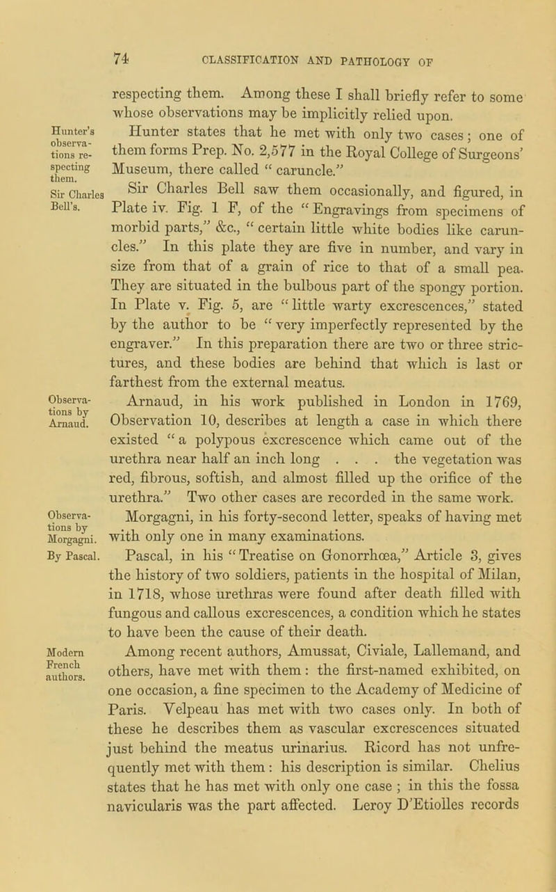 respecting them. Among these I shall briefly refer to some whose observations may be implicitly relied upon. Hunter’s Hunter states that he met -with only two cases; one of tions re- them forms Prep. No. 2,577 in the Royal College of Surgeons’ them*8 Museum, there called “ caruncle.” Sir Charles Charles Bell saw them occasionally, and figured, in Bell s. Plate iv. Fig. 1 F, of the “ Engravings from specimens of morbid parts,” &c., “ certain little white bodies like carun- cles. In this plate they are five in number, and vary in size from that of a grain of rice to that of a small pea. They are situated in the bulbous part of the spongy portion. In Plate v. Fig. 5, are “ little warty excrescences,” stated by the author to be “ very imperfectly represented by the engraver.” In this preparation there are two or three stric- tures, and these bodies are behind that which is last or farthest from the external meatus. Observa- Arnaud, in his work published in London in 1769, ArnaucL Observation 10, describes at length a case in which there existed “ a polypous excrescence which came out of the urethra near half an inch long . . . the vegetation was red, fibrous, softish, and almost filled up the orifice of the urethra.” Two other cases are recorded in the same work. Observa- Morgagni, in his forty-second letter, speaks of having met tions by . . , . . . Morgagni, with only one m many examinations. By Pascal. Pascal, in his “ Treatise on Gonorrhoea,” Article 3, gives the history of two soldiers, patients in the hospital of Milan, in 1718, whose urethras were found after death filled with fungous and callous excrescences, a condition which he states to have been the cause of their death. Modem Among recent authors, Amussat, Civiale, Lallemand, and authors others, have met with them: the first-named exhibited, on one occasion, a fine specimen to the Academy of Medicine of Paris. Velpeau has met with two cases only. In both of these he describes them as vascular excrescences situated just behind the meatus urinarius. Ricord has not unfre- quently met with them : his description is similar. Chelius states that he has met with only one case ; in this the fossa navicularis was the part affected. Leroy D’Etiolles records