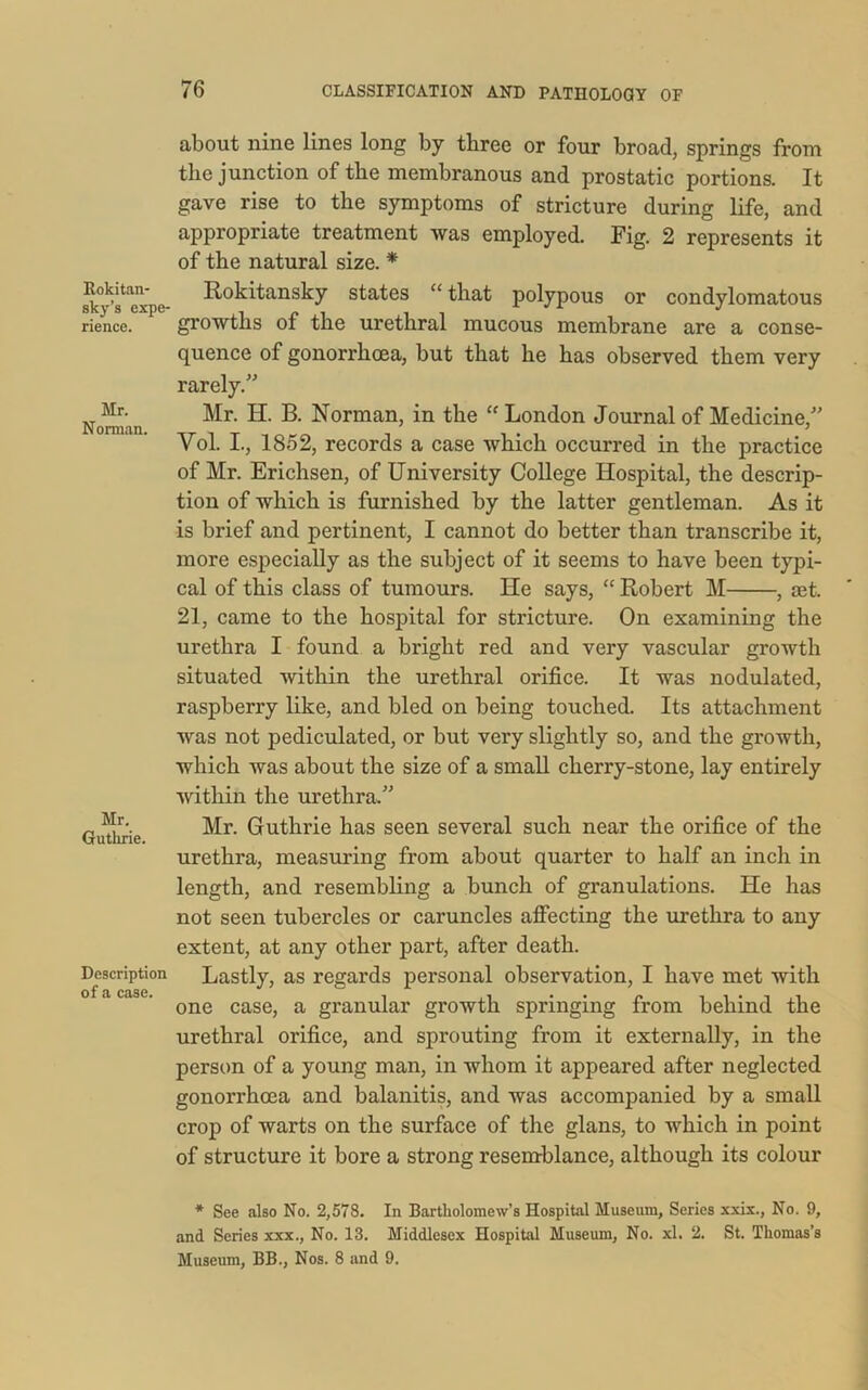 Rokitan- sky’s expe- rience. Mr. Norman. Mr. Guthrie. Description of a case. about nine lines long by three or four broad, springs from the junction of the membranous and prostatic portions. It gave rise to the symptoms of stricture during life, and appropriate treatment was employed. Fig. 2 represents it of the natural size. * Rokitansky states “ that polypous or condylomatous growths of the urethral mucous membrane are a conse- quence of gonorrhoea, but that he has observed them very rarely.” Mr. EL B. Norman, in the “ London Journal of Medicine,” Yol. I., 1852, records a case which occurred in the practice of Mr. Erichsen, of University College Hospital, the descrip- tion of which is furnished by the latter gentleman. As it is brief and pertinent, I cannot do better than transcribe it, more especially as the subject of it seems to have been typi- cal of this class of tumours. He says, “ Robert M , aet. 21, came to the hospital for stricture. On examining the urethra I found a bright red and very vascular growth situated within the urethral orifice. It was nodulated, raspberry like, and bled on being touched. Its attachment was not pediculated, or but very slightly so, and the growth, which was about the size of a small cherry-stone, lay entirely within the urethra.” Mr. Guthrie has seen several such near the orifice of the urethra, measuring from about quarter to half an inch in length, and resembling a bunch of granulations. He has not seen tubercles or caruncles affecting the urethra to any extent, at any other part, after death. Lastly, as regards personal observation, I have met with one case, a granular growth springing from behind the urethral orifice, and sprouting from it externally, in the person of a young man, in whom it appeared after neglected gonorrhoea and balanitis, and was accompanied by a small crop of warts on the surface of the glans, to which in point of structure it bore a strong resemblance, although its colour * See also No. 2,578. In Bartholomew’s Hospital Museum, Series xxix., No. 9, and Series xxx., No. 13. Middlesex Hospital Museum, No. xl. 2. St. Thomas’s Museum, BB., Nos. 8 and 9.