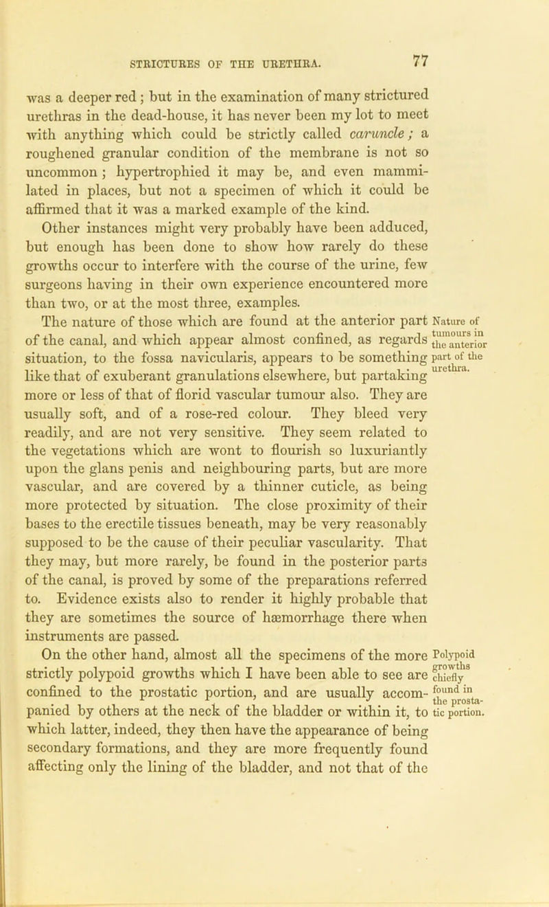 was a deeper red ; but in the examination of many strictured urethras in the dead-house, it has never been my lot to meet with anything which could be strictly called caruncle; a roughened granular condition of the membrane is not so uncommon ; hypertrophied it may be, and even mammi- lated in places, but not a specimen of which it could be affirmed that it was a marked example of the kind. Other instances might very probably have been adduced, but enough has been done to show how rarely do these growths occur to interfere with the course of the urine, few surgeons having in their own experience encountered more than two, or at the most three, examples. The nature of those which are found at the anterior part Nature of of the canal, and which appear almost confined, as regards ^anterior situation, to the fossa navicularis, appears to be something part of the like that of exuberant granulations elsewhere, but partaking uie more or less of that of florid vascular tumour also. They are usually soft, and of a rose-red colour. They bleed very readily, and are not very sensitive. They seem related to the vegetations which are wont to flourish so luxuriantly upon the glans penis and neighbouring parts, but are more vascular, and are covered by a thinner cuticle, as being more protected by situation. The close proximity of their bases to the erectile tissues beneath, may be very reasonably supposed to be the cause of their peculiar vascularity. That they may, but more rarely, be found in the posterior parts of the canal, is proved by some of the preparations referred to. Evidence exists also to render it highly probable that they are sometimes the source of hasmorrhage there when instruments are passed. On the other hand, almost all the specimens of the more Polypoid strictly polypoid growths which I have been able to see are ddefly3 confined to the prostatic portion, and are usually accom- [°“npdr(jt;i panied by others at the neck of the bladder or within it, to tic portion, which latter, indeed, they then have the appearance of being secondary formations, and they are more frequently found affecting only the lining of the bladder, and not that of the