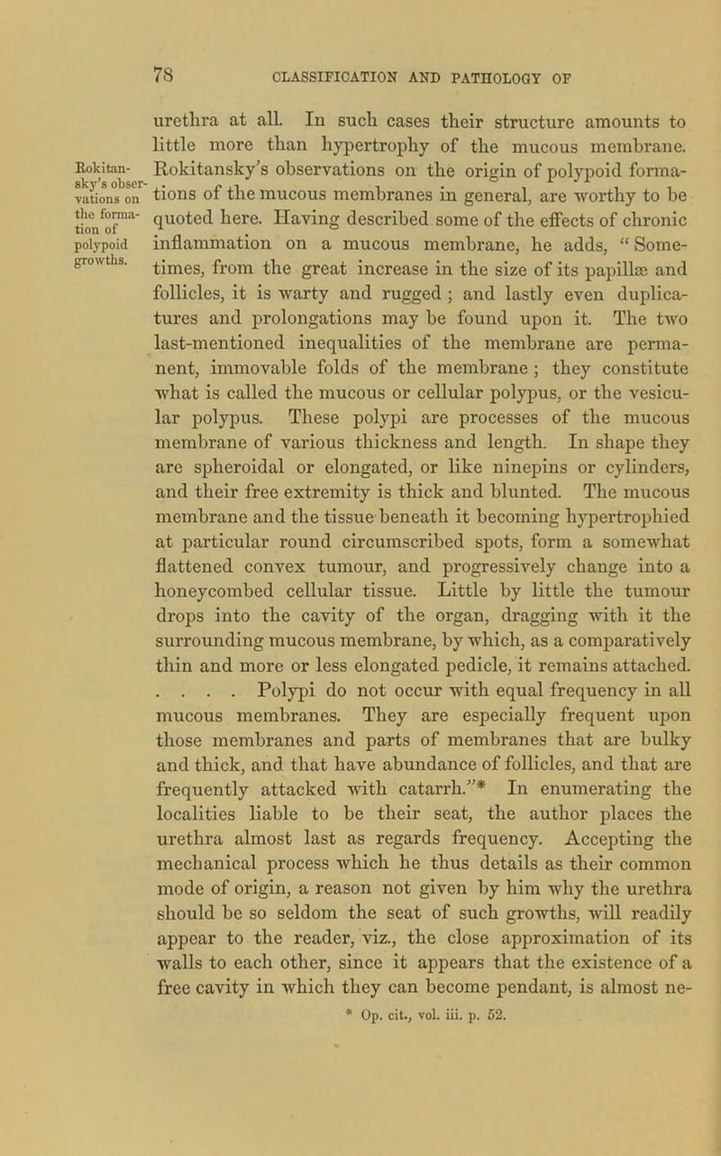 Rokitan- sky’s obser- vations on the forma- tion of polypoid growths. 78 CLASSIFICATION AND PATHOLOGY OF urethra at all. In such cases their structure amounts to little more than hypertrophy of the mucous membrane. Rokitansky’s observations on the origin of polypoid forma- tions of the mucous membranes in general, are worthy to he quoted here. Having described some of the effects of chronic inflammation on a mucous membrane, he adds, “ Some- times, from the great increase in the size of its papillae and follicles, it is warty and rugged ; and lastly even duplica- tures and prolongations may he found upon it. The two last-mentioned inequalities of the membrane are perma- nent, immovable folds of the membrane ; they constitute what is called the mucous or cellular polypus, or the vesicu- lar polypus. These polypi are processes of the mucous membrane of various thickness and length. In shape they are spheroidal or elongated, or like ninepins or cylinders, and their free extremity is thick and blunted. The mucous membrane and the tissue beneath it becoming hypertrophied at particular round circumscribed spots, form a somewhat flattened convex tumour, and progressively change into a honeycombed cellular tissue. Little by little the tumour drops into the cavity of the organ, dragging with it the surrounding mucous membrane, by which, as a comparatively thin and more or less elongated pedicle, it remains attached. . . . . Polypi do not occur with equal frequency in all mucous membranes. They are especially frequent upon those membranes and parts of membranes that are bulky and thick, and that have abundance of follicles, and that are frequently attacked with catarrh.”* In enumerating the localities liable to be their seat, the author places the urethra almost last as regards frequency. Accepting the mechanical process which he thus details as their common mode of origin, a reason not given by him why the urethra should be so seldom the seat of such growths, will readily appear to the reader, viz., the close approximation of its walls to each other, since it appears that the existence of a free cavity in which they can become pendant, is almost ne- * Op. cit., vol. iii. p. 52.