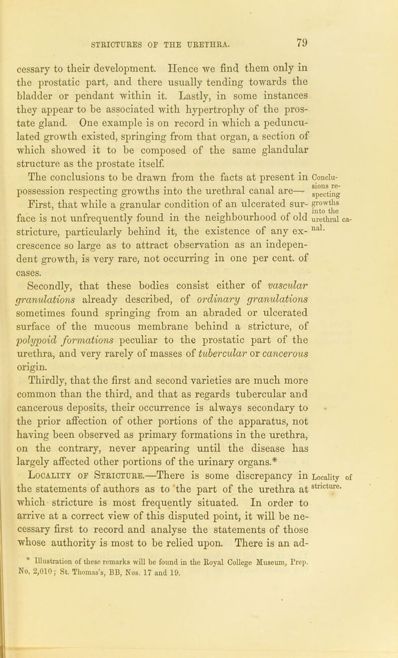 cessary to their development. Hence we find them only in the prostatic part, and there usually tending towards the bladder or pendant within it. Lastly, in some instances they appear to be associated with hypertrophy of the pros- tate gland. One example is on record in which a peduncu- lated growth existed, springing from that organ, a section of which showed it to he composed of the same glandular structure as the prostate itself. The conclusions to be drawn from the facts at present in Conclu- possession respecting growths into the urethral canal are—- specting First, that while a granular condition of an ulcerated sur- growtt’ls face is not unfrequently found in the neighbourhood of old urethral ca- stricture, particularly behind it, the existence of any ex- nal- crescence so large as to attract observation as an indepen- dent growth, is very rare, not occurring in one per cent, of cases. Secondly, that these bodies consist either of vascular granulations already described, of ordinary granulations sometimes found springing from an abraded or ulcerated surface of the mucous membrane behind a stricture, of 'polypoid formations peculiar to the prostatic part of the urethra, and very rarely of masses of tubercular or cancerous origin. Thirdly, that the first and second varieties are much more common than the third, and that as regards tubercular and cancerous deposits, their occurrence is always secondary to the prior affection of other portions of the apparatus, not having been observed as primary formations in the urethra, on the contrary, never appearing until the disease has largely affected other portions of the urinary organs.* Locality of Stricture.—There is some discrepancy in Locality of the statements of authors as to 'the part of the urethra atstncture- which stricture is most frequently situated. In order to arrive at a correct view of this disputed point, it will be ne- cessary first to record and analyse the statements of those whose authority is most to be relied upon. There is an ad- Illustration of these remarks will be found in the Royal College Museum, Prep. No. 2,010; St. Thomas’s, BB, Nos. 17 and 19.