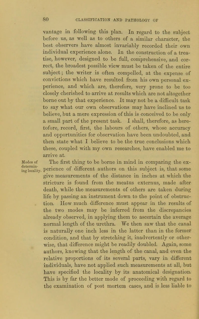 vantage in following this plan. In regard to the subject before us, as well as to others of a similar character, the best observers have almost invariably recorded their own individual experience alone. In the construction of a trea- tise, however, designed to be full, comprehensive, and cor- rect, the broadest possible view must be taken of the entire subject; the writer is often compelled, at the expense of convictions which have resulted from his own personal ex- perience, and which are, therefore, very prone to be too closely cherished to arrive at results which are not altogether borne out by that experience. It may not be a difficult task to say what our own observations may have inclined us to believe, but a mere expression of this is conceived to be only a small part of the present task. I shall, therefore, as here- tofore, record, first, the labours of others, whose accuracy and opportunities for observation have been undoubted, and then state what I believe to be the true conclusions which these, coupled with my own researches, have enabled me to arrive at. Modes of The first thing to be borne in mind in comparing the ex- fnglocality. perience of different authors on this subject is, that some give measurements of the distance in inches at which the stricture is found from the meatus externus, made after death, while the measurements of others are taken during life by passing an instrument down to the point of obstruc- tion. How much difference must appear in the results of the two modes may be inferred from the discrepancies already observed, in applying them to ascertain the average normal length of the urethra. We then saw that the canal is naturally one inch less in the latter than in the former condition, and that by stretching it, inadvertently or other- wise, that difference might be readily doubled. Again, some authors, knowing that the length of the canal, and even the relative proportions of its several parts, vary in different individuals, have not applied such measurements at all, but have specified the locality by its anatomical designation. This is by far the better mode of proceeding with regard to the examination of post mortem cases, and is less liable to