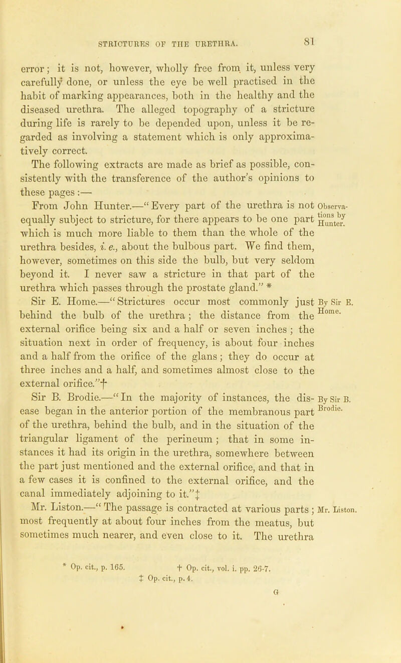 error; it is not, however, wholly free from it, unless very carefully done, or unless the eye be well practised in the habit of marking appearances, both in the healthy and the diseased urethra. The alleged topography of a stricture during life is rarely to be depended upon, unless it be re- garded as involving a statement which is only approxima- tively correct. The following extracts are made as brief as possible, con- sistently with the transference of the author’s opinions to these pages:— From John Hunter.—“Every part of the urethra is not Observa- equally subject to stricture, for there appears to be one part which is much more liable to them than the whole of the urethra besides, i.e., about the bulbous part. We find them, however, sometimes on this side the bulb, but very seldom beyond it. I never saw a stricture in that part of the urethra which passes through the prostate gland.” * Sir E. Home.—“ Strictures occur most commonly just By Sir E. behind the bulb of the urethra; the distance from the Home' external orifice being six and a half or seven inches ; the situation next in order of frequency, is about four inches and a half from the orifice of the glans; they do occur at three inches and a half, and sometimes almost close to the external orifice/’J Sir B. Brodie.—“In the majority of instances, the dis-BySirB. ease began in the anterior portion of the membranous part Brodie- of the urethra, behind the bulb, and in the situation of the triangular ligament of the perineum ; that in some in- stances it had its origin in the urethra, somewhere between the part just mentioned and the external orifice, and that in a few cases it is confined to the external orifice, and the canal immediately adjoining to it.”J Mr. Liston.—“ The passage is contracted at various parts ; Mr. Liston, most frequently at about four inches from the meatus, but sometimes much nearer, and even close to it. The urethra * Op. cit., p. 165. f Op. cit., vol. i. pp. 26-7. t Op. cit., p.4. G