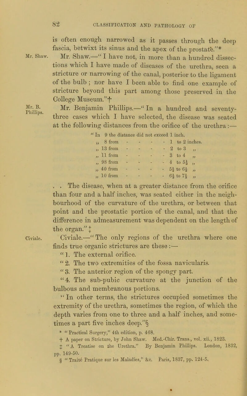 Mr. Shaw. Mr. B. Phillips. Civiale. is often enough, narrowed as it passes through the deep fascia, betwixt its sinus and the apex of the prostat'e.”* Mr. Shaw.—“ I have not, in more than a hundred dissec- tions which I have made of diseases of the urethra, seen a stricture or narrowing of the canal, posterior to the ligament of the bulb ; nor have I been able to find one example of stricture beyond this part among those preserved in the College Museum. ”-f- Mr. Benjamin Phillips.—“ In a hundred and seventy- three cases which I have selected, the disease was seated at the following distances from the orifice of the urethra:— “ In 9 the distance did not exceed 1 inch. 8 from - - - 1 to 2 inches. 13 from - - - 2 to 3 „ 11 from - - - 3 to 4 „ 98 from - - - 4 to 5£ „ 40 from - - - 5j to 6£ „ 10 from * - - 6J to 7£ „ . . The disease, when at a greater distance from the orifice than four and a half inches, was seated either in the neigh- bourhood of the curvature of the urethra, or between that point and the prostatic portion of the canal, and that the difference in admeasurement was dependent on the length of the organ.” J Civiale.—“ The only regions of the urethra where one finds true organic strictures are these:— “]. The external orifice. “ 2. The two extremities of the fossa navicularis. “ 3. The anterior region of the spongy part. “4. The sub-pubic curvature at the junction of the bulbous and membranous portions. “ In other terms, the strictures occupied sometimes the extremity of the urethra, sometimes the region, of which the depth varies from one to three and a half inches, and some- times a part five inches deep.”§ * “ Practical Surgery,” 4th edition, p. 468. •)• A paper on Stricture, by John Shaw. Med.-Chir. Trans., yoI. xii., 1823. + “A Treatise on the Urethra.” By Benjamin Phillips. London, 1832, pp. 149-50. § “ Traits Pratique sur les Maladies,” &c. Paris, 1837, pp. 124-5.