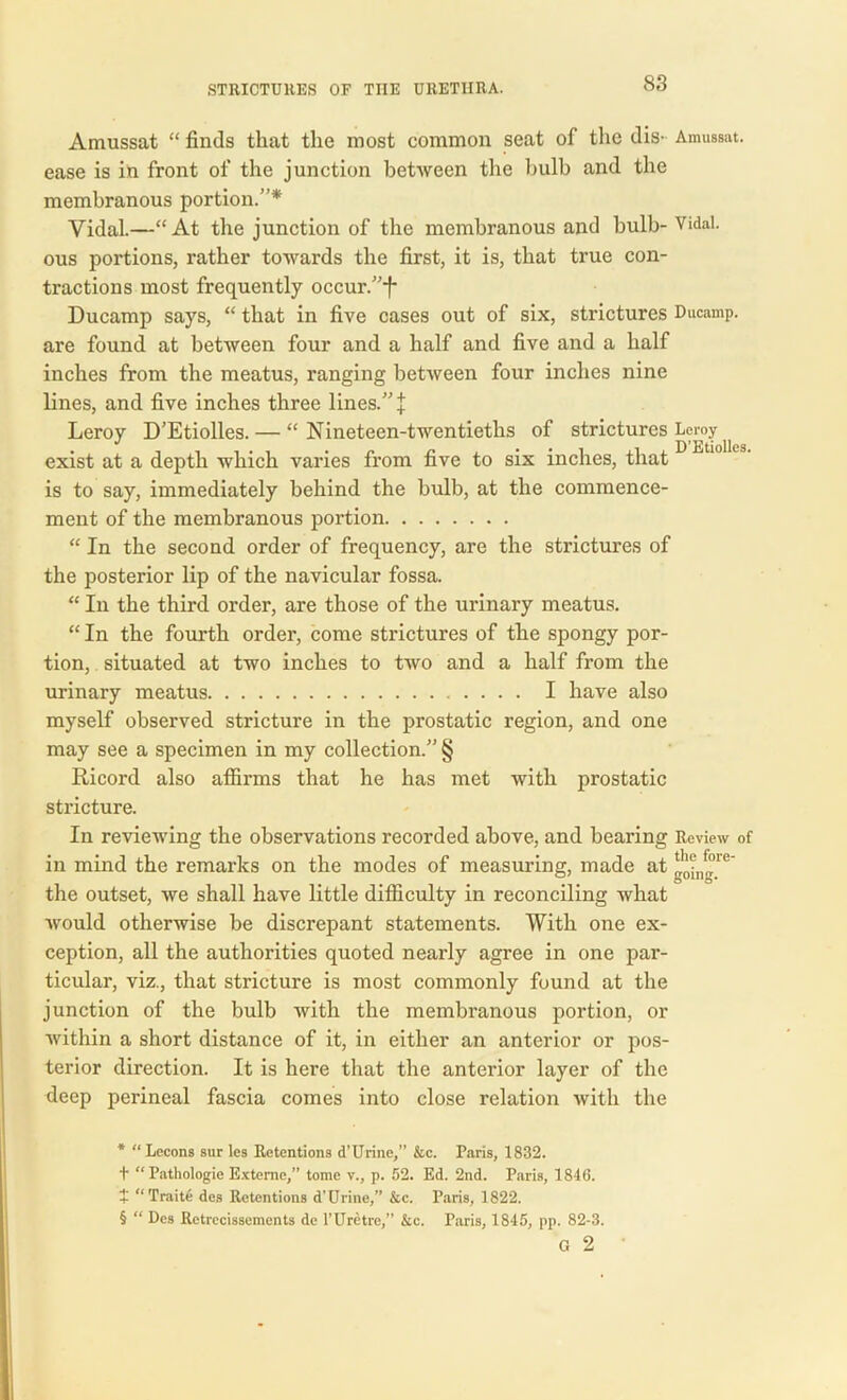 Amussat “ finds that the most common seat of the dis- Amussat. ease is in front of the junction between the bulb and the membranous portion.”* * * § Vidal.—“ At the junction of the membranous and bulb- Vidal, ous portions, rather towards the first, it is, that true con- tractions most frequently occur.”*f* Ducamp says, “ that in five cases out of six, strictures Ducamp. are found at between four and a half and five and a half inches from the meatus, ranging between four inches nine lines, and five inches three lines.” | Leroy D’Etiolles. — “ Nineteen-twentieths of strictures Leroy exist at a depth which varies from five to six inches, that is to say, immediately behind the bulb, at the commence- ment of the membranous portion “ In the second order of frequency, are the strictures of the posterior lip of the navicular fossa. “ In the third order, are those of the urinary meatus. “ In the fourth order, come strictures of the spongy por- tion, situated at two inches to two and a half from the urinary meatus I have also myself observed stricture in the prostatic region, and one may see a specimen in my collection.” § Ricord also affirms that he has met with prostatic stricture. In reviewing the observations recorded above, and bearing Review of in mind the remarks on the modes of measuring, made at the outset, we shall have little difficulty in reconciling what would otherwise be discrepant statements. With one ex- ception, all the authorities quoted nearly agree in one par- ticular, viz., that stricture is most commonly found at the junction of the bulb with the membranous portion, or within a short distance of it, in either an anterior or pos- terior direction. It is here that the anterior layer of the deep perineal fascia comes into close relation with the * “ Lecons sur les Retentions d’Urine,” &c. Paris, 1832. t “Pathologie Extemc,” tome v., p. 52. Ed. 2nd. Paris, 1846. + “ Traite des Retentions d’Urine,” &c. Paris, 1822. § “ Des Retrecissements de l’Uretre,” &c. Paris, 1845, pp. 82-3. G 2