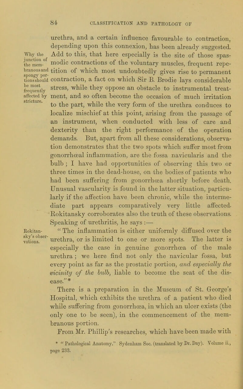 Why the junction of the mem- branous and spongy por- tions should be most frequently affected by stricture. Rokitan- sky’s obser- vations. urethra, and a certain influence favourable to contraction, depending upon this connexion, has been already suggested. Add to this, that here especially is the site of those spas- modic contractions of the voluntary muscles, frequent repe- tition of which most undoubtedly gives rise to permanent contraction, a fact on which Sir B. Brodie lays considerable stress, while they oppose an obstacle to instrumental treat- ment, and so often become the occasion of much irritation to the part, while the very form of the urethra conduces to localize mischief at this point, arising from the passage of an instrument, when conducted with less of care and dexterity than the right performance of the operation demands. But, apart from all these considerations, observa- tion demonstrates that the two spots which suffer most from gonorrhoeal inflammation, are the fossa navicularis and the bulb ; I have had opportunities of observing this two or three times in the dead-house, on the bodies of patients who had been suffering from gonorrhoea shortly before death. Unusual vascularity is found in the latter situation, particu- larly if the affection have been chronic, while the interme- diate part appears comparatively very little affected- Rokitansky corroborates also the truth of these observations. Speaking of urethritis, he says :— “ The inflammation is either uniformly diffused over the urethra, or is limited to one or more spots. The latter is especially the case in genuine gonorrhoea of the male urethra ; we here find not only the navicular fossa, but every point as far as the prostatic portion, and especially the vicinity of the bulb, liable to become the seat of the dis- ease. There is a preparation in the Museum of St. George's Hospital, which exhibits the urethra of a patient who died while suffering from gonorrhoea, in which an ulcer exists (the only one to be seen), in the commencement of the mem- branous portion. From Mr. Phillip’s researches, which have been made with * “ Pathological Anatomy.” Sydenham Soc. (translated by Dr. Day). Volume ii., page 233.