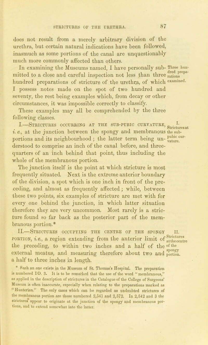 does not result from a merely arbitrary division of the urethra, but certain natural indications have been followed, inasmuch as some portions of the canal are unquestionably much more commonly affected than others. In examining the Museums named, I have personally sub- Three hun- mitted to a close and careful inspection not less than three rations11'1 hundred preparations of stricture of the urethra, of which examined. I possess notes made on the spot of two hundred and seventy, the rest being examples which, from decay or other circumstances, it was impossible correctly to classify. These examples may all be comprehended by the three following classes. I. —Strictures occurring at the sub-pubic curvature, _ . Strictures at i. e., at the junction between the spongy and membranous the sub- portions and its neighbourhood ; the latter term being un- P“^eCur derstood to comprise an inch of the canal before, and three- quarters of an inch behind that point, thus including the whole of the membranous portion. The junction itself is the point at which stricture is most frequently situated. Next is the extreme anterior boundary of the division, a spot which is one inch in front of the pre- ceding, and almost as frequently affected ; while, between these two points, six examples of stricture are met with for every one behind the junction, in which latter situation therefore they are very uncommon. Most rarely is a stric- ture found so far back as the posterior part of the mem- branous portion.* II. —Strictures occupying the centre of the spongy ii. portion, i.e., a region extending from the anterior limit of ftSmcentrc the preceding, to within two inches and a half of theof the external meatus, and measuring therefore about two and portion. a half to three inches in length. * Such an one exists in the Museum of St. Thomas’s Hospital. The preparation is numbered DD. 3. It is to be remarked that the use of the word “ membranous,” as applied in the description of strictures in the Catalogue of the College of Surgeons’ Museum is often inaccurate, especially when relating to the preparations marked as  Hunterian.” The only cases which can be regarded as undoubted strictures of the membranous portion are those numbered 2,541 and 2,572. In 2,542 and 3 the strictures appear to originate at the junction of the spongy and membranous por- tions, and to extend somewhat into the latter.