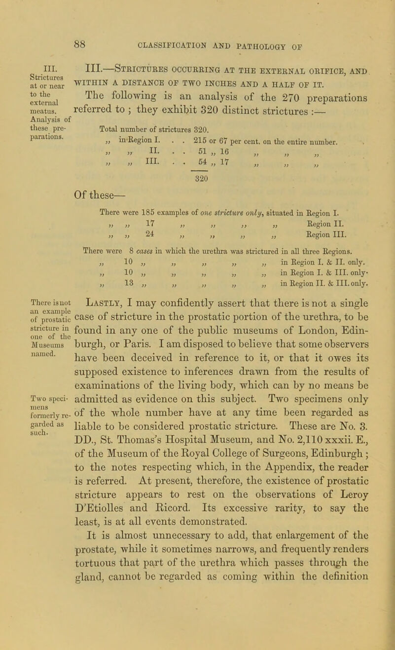 III. Strictures at or near to the external meatus. Analysis of these pre- parations. There is not an example of prostatic stricture in one of the Museums named. Two speci- mens formerly re- garded as such. III.—Strictures occurring at the external orifice, and WITHIN A DISTANCE OF TWO INCHES AND A HALF OF IT. The following is an analysis of the 270 preparations referred to ; they exhibit 320 distinct strictures :— Total number of strictures 320. „ inRegion I. . . 215 or 67 per cent, on the entire number. II. . . 51 „ 16 III. . . 54 „ 17 320 31 31 33 33 13 33 Of these— There were 185 examples of one stricture only, situated in Region I. >> >) 17 „ ,, ,, ,, Region II. t) j) 24 ,, ,, ,, ,, Region III. There were 8 cases in which the urethra was strictured in all three Regions. „ 10 „ „ „ „ „ in Region I. & II. only. „ 10 „ „ „ „ „ in Region I. & III. only „ 13 „ „ „ „ „ in Region II. & III. only. Lastly, I may confidently assert that there is not a single case of stricture in the prostatic portion of the urethra, to be found in any one of the public museums of London, Edin- burgh, or Paris. I am disposed to believe that some observers have been deceived in reference to it, or that it owes its supposed existence to inferences drawn from the results of examinations of the living body, which can by no means be admitted as evidence on this subject. Two specimens only of the whole number have at any time been regarded as liable to be considered prostatic stricture. These are No. 3. DD., St. Thomas's Hospital Museum, and No. 2,110 xxxii. E., of the Museum of the Royal College of Surgeons, Edinburgh ; to the notes respecting which, in the Appendix, the reader is referred. At present, therefore, the existence of prostatic stricture appears to rest on the observations of Leroy D’Etiolles and Ricord. Its excessive rarity, to say the least, is at all events demonstrated. It is almost unnecessary to add, that enlargement of the prostate, while it sometimes narrows, and frequently renders tortuous that part of the urethra which passes through the gland, cannot be regarded as coming within the definition