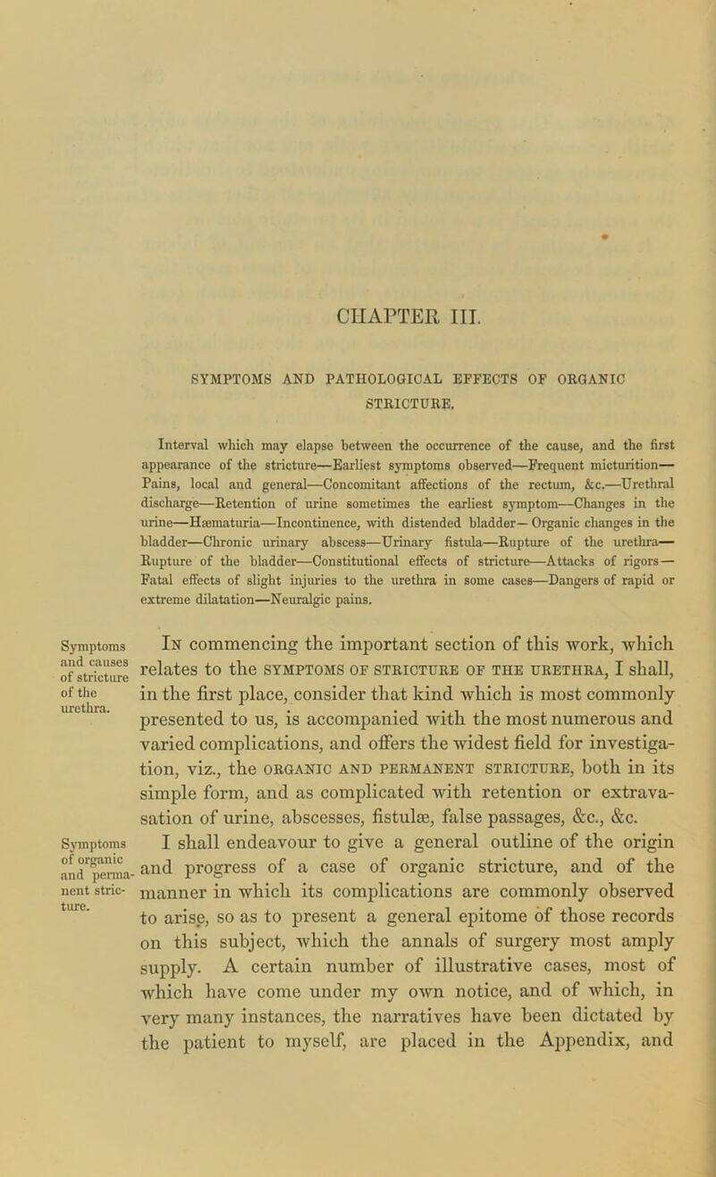 CHAPTER III. SYMPTOMS AND PATHOLOGICAL EFFECTS OF ORGANIC STRICTURE. Interval which may elapse between the occurrence of the cause, and the first appearance of the stricture—Earliest symptoms observed—Frequent micturition— Pains, local and general—Concomitant affections of the rectum, &c.—Urethral discharge—Retention of urine sometimes the earliest symptom—Changes in the urine—Hsematuria—Incontinence, with distended bladder— Organic changes in the bladder—Chronic urinary abscess—Urinary fistula—Rupture of the urethra— Rupture of the bladder—Constitutional effects of stricture—Attacks of rigors — Fatal effects of slight injuries to the urethra in some cases—Dangers of rapid or extreme dilatation—Neuralgic pains. Symptoms and causes of stricture of the urethra. Symptoms of organic and perma- nent stric- ture. In commencing the important section of this work, which relates to the symptoms of stricture of the urethra, I shall, in the first place, consider that kind which is most commonly- presented to us, is accompanied with the most numerous and varied complications, and offers the widest field for investiga- tion, viz., the ORGANIC AND PERMANENT STRICTURE, both in its simple form, and as complicated with retention or extrava- sation of urine, abscesses, fistulse, false passages, &c., &c. I shall endeavour to give a general outline of the origin and progress of a case of organic stricture, and of the manner in which its complications are commonly observed to arise, so as to present a general epitome of those records on this subject, which the annals of surgery most amply supply. A certain number of illustrative cases, most of which have come under my own notice, and of which, in very many instances, the narratives have been dictated by the patient to myself, are placed in the Appendix, and