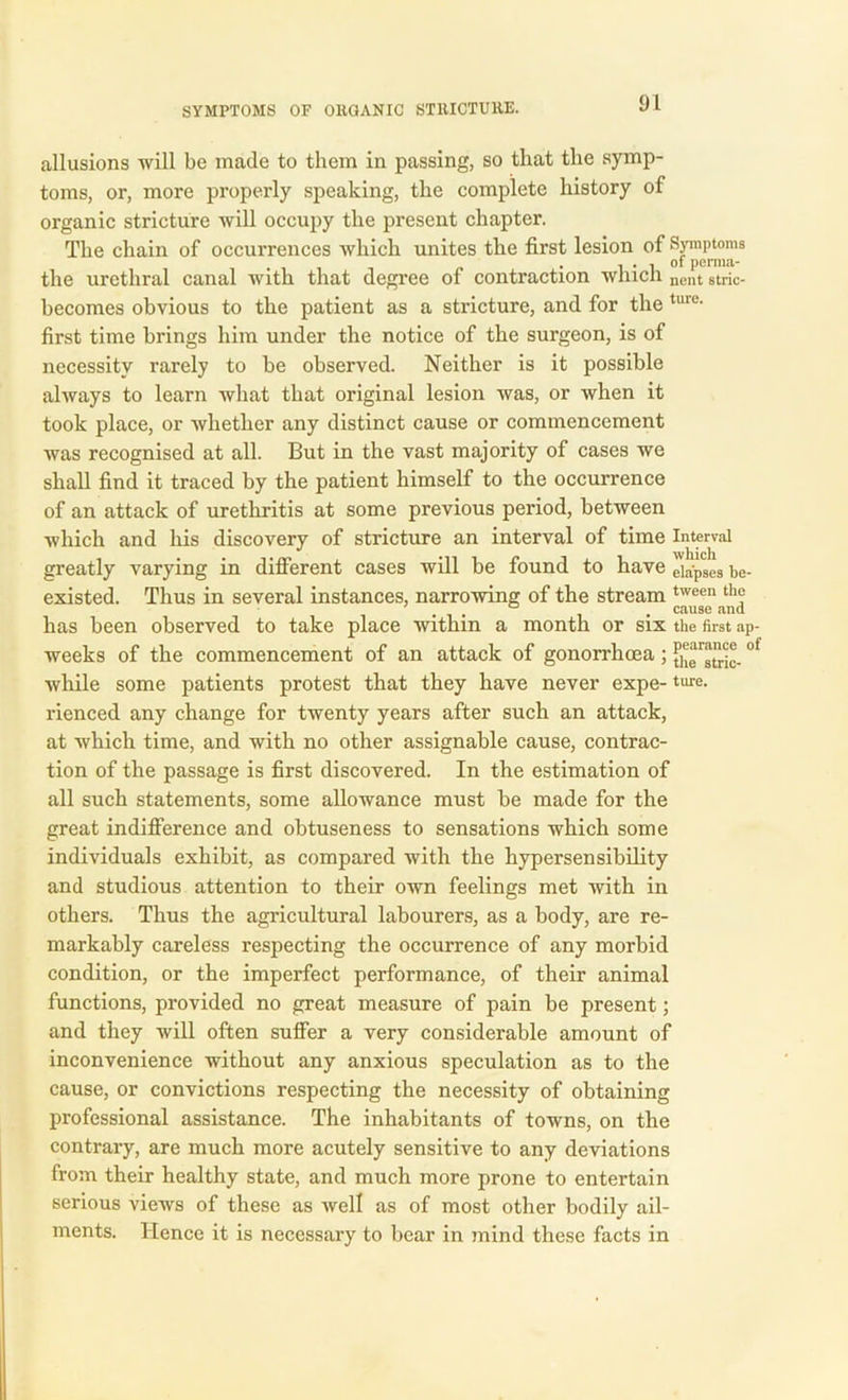 allusions will be made to them in passing, so that the symp- toms, or, more properly speaking, the complete history of organic stricture will occupy the present chapter. The chain of occurrences which unites the first lesion of Symptoms # , of perma- the urethral canal with that degree of contraction winch nent 8tric- becomes obvious to the patient as a stricture, and for the tme- first time brings him under the notice of the surgeon, is of necessity rarely to be observed. Neither is it possible always to learn what that original lesion was, or when it took place, or whether any distinct cause or commencement was recognised at all. But in the vast majority of cases we shall find it traced by the patient himself to the occurrence of an attack of urethritis at some previous period, between which and his discovery of stricture an interval of time Interval greatly varying in different cases will be found to have eiapSeS be- existed. Thus in several instances, narrowing of the stream tween th“ has been observed to take place within a month or six the first ap- weeks of the commencement of an attack of gonorrhoea; theatric- °l while some patients protest that they have never expe- ture. rienced any change for twenty years after such an attack, at which time, and with no other assignable cause, contrac- tion of the passage is first discovered. In the estimation of all such statements, some allowance must be made for the great indifference and obtuseness to sensations which some individuals exhibit, as compared with the hypersensibility and studious attention to their own feelings met with in others. Thus the agricultural labourers, as a body, are re- markably careless respecting the occurrence of any morbid condition, or the imperfect performance, of their animal functions, provided no great measure of pain be present; and they will often suffer a very considerable amount of inconvenience without any anxious speculation as to the cause, or convictions respecting the necessity of obtaining professional assistance. The inhabitants of towns, on the contrary, are much more acutely sensitive to any deviations from their healthy state, and much more prone to entertain serious views of these as well as of most other bodily ail- ments. Hence it is necessary to bear in mind these facts in