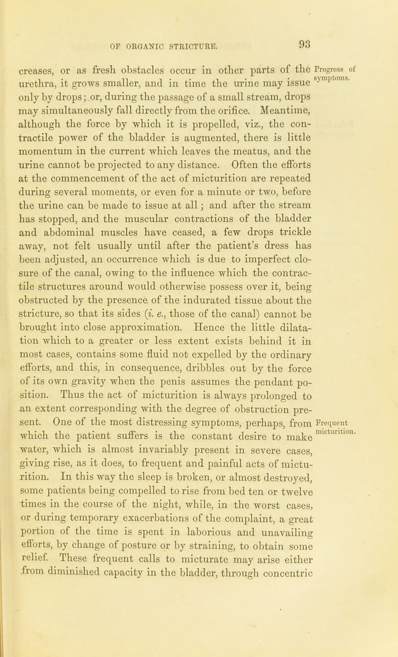 creases, or as fresh obstacles occur in other parts of the Progress of urethra, it grows smaller, and in time the urine may issue mi,toms- only by drops; or, during the passage of a small stream, drops may simultaneously fall directly from the orifice. Meantime, although the force by which it is propelled, viz., the con- tractile power of the bladder is augmented, there is little momentum in the current which leaves the meatus, and the urine cannot be projected to any distance. Often the efforts at the commencement of the act of micturition are repeated during several moments, or even for a minute or two, before the urine can be made to issue at all; and after the stream has stopped, and the muscular contractions of the bladder and abdominal muscles have ceased, a few drops trickle away, not felt usually until after the patient’s dress has been adjusted, an occurrence which is due to imperfect clo- sure of the canal, owing to the influence which the contrac- tile structures around would otherwise possess over it, being obstructed by the presence of the indurated tissue about the stricture, so that its sides (i. e., those of the canal) cannot be brought into close approximation. Hence the little dilata- tion which to a greater or less extent exists behind it in most cases, contains some fluid not expelled by the ordinary efforts, and this, in consequence, dribbles out by the force of its own gravity when the penis assumes the pendant po- sition. Thus the act of micturition is always prolonged to an extent corresponding with the degree of obstruction pre- sent. One of the most distressing symptoms, perhaps, from Frequent which the patient suffers is the constant desire to make mictuntlon' water, which is almost invariably present in severe cases, giving rise, as it does, to frequent and painful acts of mictu- rition. In this way the sleep is broken, or almost destroyed, some patients being compelled to rise from bed ten or twelve times in the course of the night, while, in the worst cases, or during temporary exacerbations of the complaint, a great portion of the time is spent in laborious and unavailing efforts, by change of posture or by straining, to obtain some relief. These frequent calls to micturate may arise either from diminished capacity in the bladder, through concentric