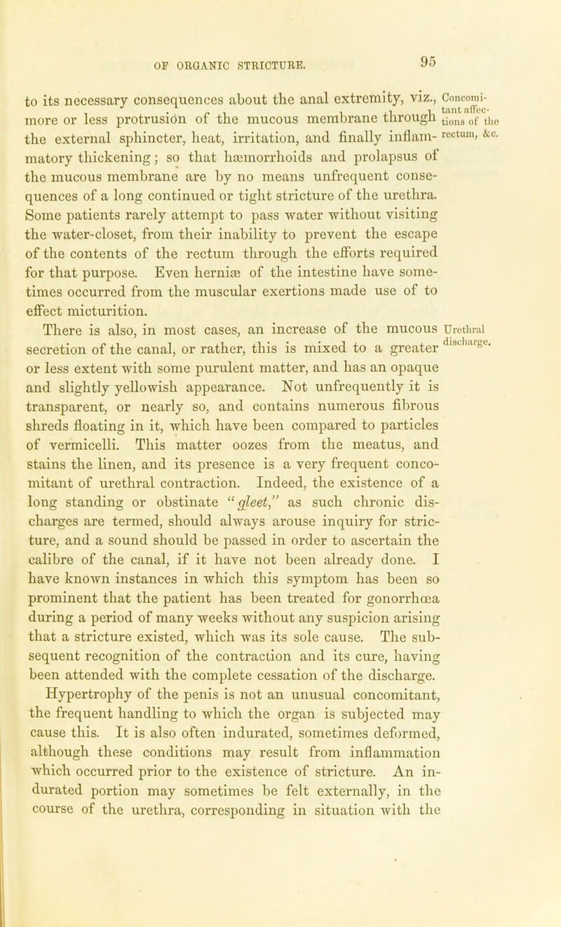 to its necessary consequences about the anal extremity, viz., Concomi- more or less protrusion of the mucous membrane through tions of the the external sphincter, heat, irritation, and finally inflam- rectum> &c- matory thickening; so that haemorrhoids and prolapsus of the mucous membrane are by no means unfrequent conse- quences of a long continued or tight stricture of the urethra. Some patients rarely attempt to pass water without visiting the water-closet, from their inability to prevent the escape of the contents of the rectum through the efforts required for that purpose. Even hernia} of the intestine have some- times occurred from the muscular exertions made use of to effect micturition. There is also, in most cases, an increase of the mucous Urethral secretion of the canal, or rather, this is mixed to a greater dlschaige‘ or less extent with some purulent matter, and has an opaque and slightly yellowish appearance. Not unfrequently it is transparent, or nearly so, and contains numerous fibrous shreds floating in it, which have been compared to particles of vermicelli. This matter oozes from the meatus, and stains the linen, and its presence is a very frequent conco- mitant of urethral contraction. Indeed, the existence of a long standing or obstinate “gleet,” as such chronic dis- charges are termed, should ahvays arouse inquiry for stric- ture, and a sound should be passed in order to ascertain the calibre of the canal, if it have not been already done. I have known instances in which this symptom has been so prominent that the patient has been treated for gonorrhoea during a period of many weeks without any suspicion arising that a stricture existed, which was its sole cause. The sub- sequent recognition of the contraction and its cure, having been attended with the complete cessation of the discharge. Hypertrophy of the penis is not an unusual concomitant, the frequent handling to which the organ is subjected may cause this. It is also often indurated, sometimes deformed, although these conditions may result from inflammation which occurred prior to the existence of stricture. An in- durated portion may sometimes be felt externally, in the course of the urethra, corresponding in situation with the