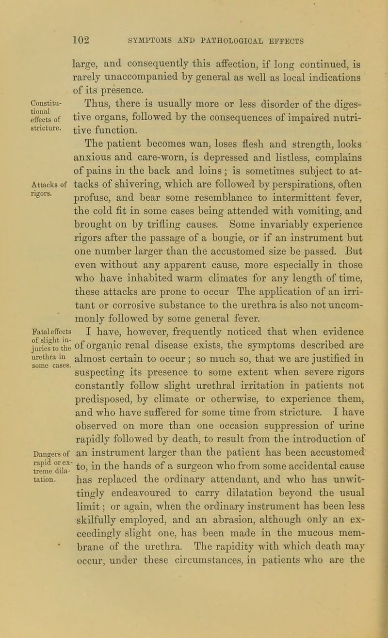 Constitu- tional effects of stricture. Attacks of rigors. Fatal effects of slight in- juries to the urethra in some cases. Dangers of rapid or ex treme dila- tation. large, and consequently this affection, if long continued, is rarely unaccompanied by general as well as local indications of its presence. Thus, there is usually more or less disorder of the diges- tive organs, followed by the consequences of impaired nutri- tive function. The patient becomes wan, loses flesh and strength, looks anxious and care-worn, is depressed and listless, complains of pains in the hack and loins; is sometimes subject to at- tacks of shivering, which are followed by perspirations, often profuse, and bear some resemblance to intermittent fever, the cold fit in some cases being attended with vomiting, and brought on by trifling causes. Some invariably experience rigors after the passage of a bougie, or if an instrument hut one number larger than the accustomed size be passed. But even without any apparent cause, more especially in those who have inhabited warm climates for any length of time, these attacks are prone to occur The application of an irri- tant or corrosive substance to the urethra is also not uncom- monly followed by some general fever. I have, however, frequently noticed that when evidence of organic renal disease exists, the symptoms described are almost certain to occur; so much so, that we are justified in suspecting its presence to some extent when severe rigors constantly follow slight urethral irritation in patients not predisposed, by climate or otherwise, to experience them, and who have suffered for some time from stricture. I have observed on more than one occasion suppression of urine rapidly followed by death, to result from the introduction of an instrument larger than the patient has been accustomed to, in the hands of a surgeon who from some accidental cause has replaced the ordinary attendant, and who has unwit- tingly endeavoured to carry dilatation beyond the usual limit; or again, when the ordinary instrument has been less skilfully employed, and an abrasion, although only an ex- ceedingly slight one, has been made in the mucous mem- brane of the urethra. The rapidity with which death may occur, under these circumstances, in patients who are the