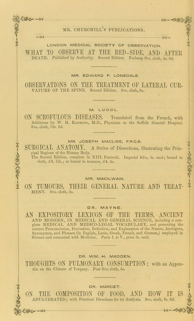 HC » mr. churciiill’s publications. « Ot -]q . LONDON MEDICAL SOCIETY OF OBSERVATION. WHAT TO OBSERVE AT THE BED-SIDE, AND AFTER DEATH. Published by Authority. Second Edition. Foolscap 8vo. cloth, 4s. 6d. MR. EDWARD F. LONSDALE. OBSERVATIONS ON THE TREATMENT OF LATERAL CUR- VATURE OF THE SPINE. Second Edition. 8vo. cloth, 6s. M. LUGOL. ON SCROFULOUS DISEASES. Translated from the French, with Additions by W. H. Ranking, M.D., Physician to the Suffolk General Hospital. 8vo. cloth, 10s. 6d. MR. JOSEPH MACLISE, F.R.C.S. SURGICAL ANATOMY. A Series of Dissections, illustrating the Prin- cipal Regions of the Human Body. The Second Edition, complete in XIII. Fasciculi. Imperial folio, 5s. each; bound in cloth, £3. 12s.; or bound in morocco, £4. 4s. MR. MACILWAIN. ON TUMOURS, THEIR GENERAL NATURE AND TREAT- MENT. 8vo. cloth, 5s. DR. MA YN E. AN EXPOSITORY LEXICON OF THE TERMS, ANCIENT AND MODERN, IN MEDICAL AND GENERAL SCIENCE, including a com- plete MEDICAL AND MEDICO-LEGAL VOCABULARY, and presenting the correct Pronunciation, Derivation, Definition, and Explanation of the Names, Analogues, Synonymes, and Phrases (in English, Latin, Greek, French, and German,) employed in Science and connected with Medicine. Parts I. to V., price 5s. each. DR. WM. H. MADDEN. THOUGHTS ON PULMONARY CONSUMPTION; with an Appen- dix on the Climate of Torquay. Post 8vo. cloth, 5s. DR. MARCET. ON THE COMPOSITION OF FOOD, AND HOW IT IS ADULTERATED ; with Practical Directions for its Analysis. 8vo. cloth, 6s. 6d. —3C-