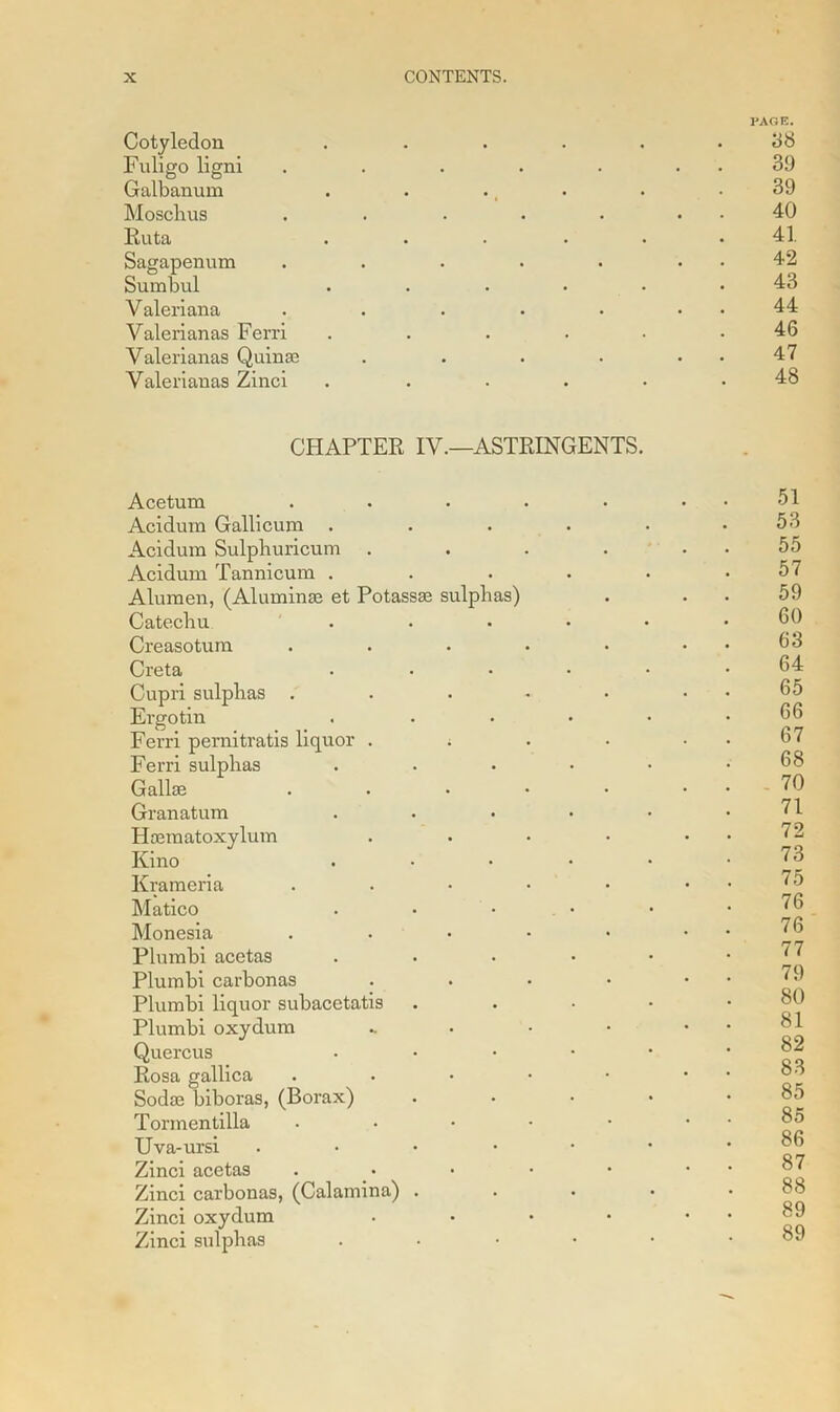 Cotyledon Fuligo ligni Galbanum Moschus Ruta Sagapenum Sumbul Valeriana Valerianas Ferri Valerianas Quinae Valerianas Zinci CHAPTER IV.—ASTRINGENTS. Acetum Acidum Gallicum . Acidura Sulpliuricum Acidum Tannicum . Alumen, (Aluminas et Potassae sulphas) Catechu . Creasotum Creta Cupri sulphas . Ergotin Ferri pernitratis liquor . ; Ferri sulphas Gallse Granatum Haematoxylum Kino Krameria Matico Monesia Plumbi acetas Plumbi carbonas Plumbi liquor subacetatis Plumbi oxydum Quercus Rosa gallica Sodae biboras, (Borax) Tormentilla Uva-ursi . Zinci acetas Zinci carbonas, (Calamina) . Zinci oxydum Zinci sulphas PAGE. 38 39 39 40 41 42 43 44 46 47 48 51 53 55 57 59 60 63 64 65 66 67 68 70 71 72 73 75 76 76 77 79 80 81 82 83 85 85 86 87 88 89 89